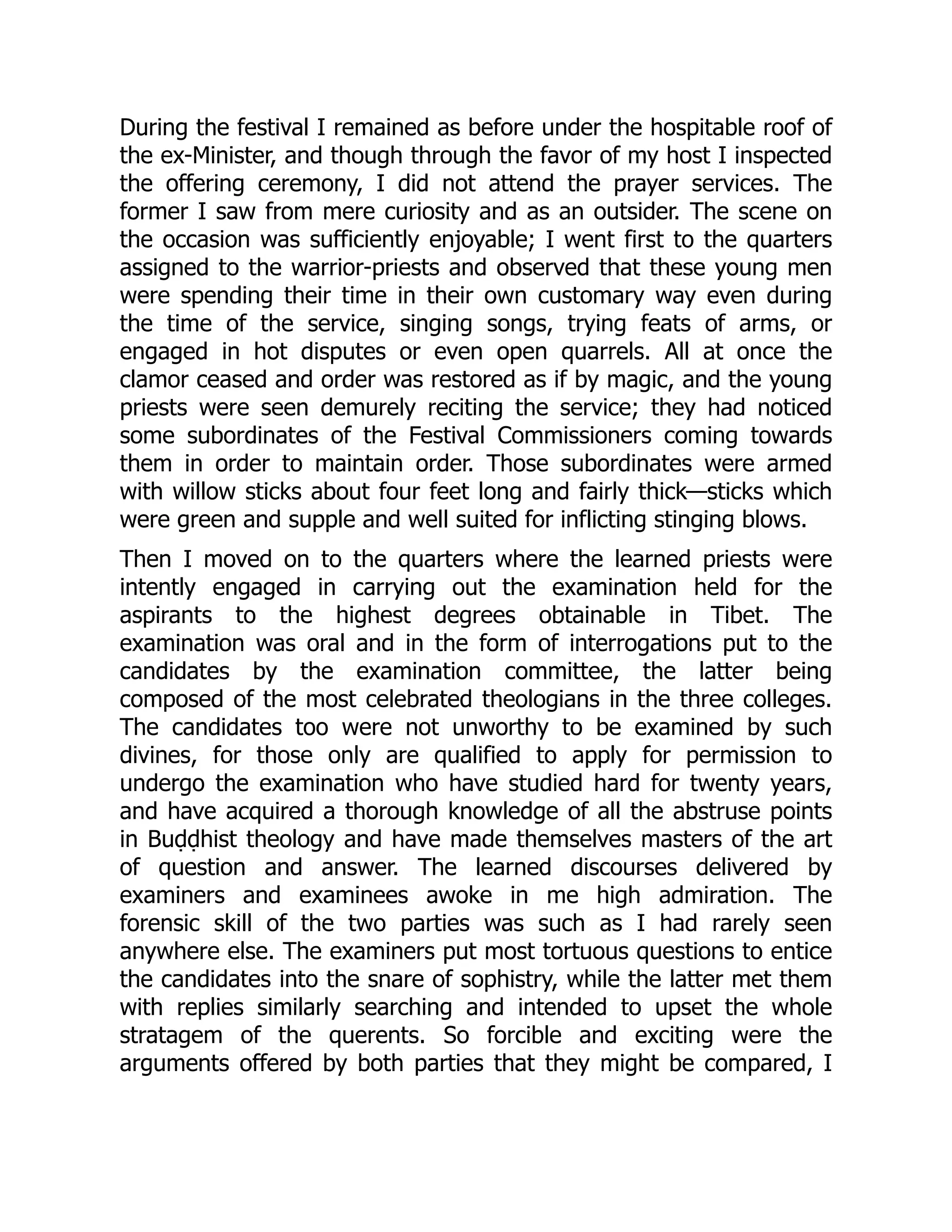 During the festival I remained as before under the hospitable roof of
the ex-Minister, and though through the favor of my host I inspected
the offering ceremony, I did not attend the prayer services. The
former I saw from mere curiosity and as an outsider. The scene on
the occasion was sufficiently enjoyable; I went first to the quarters
assigned to the warrior-priests and observed that these young men
were spending their time in their own customary way even during
the time of the service, singing songs, trying feats of arms, or
engaged in hot disputes or even open quarrels. All at once the
clamor ceased and order was restored as if by magic, and the young
priests were seen demurely reciting the service; they had noticed
some subordinates of the Festival Commissioners coming towards
them in order to maintain order. Those subordinates were armed
with willow sticks about four feet long and fairly thick—sticks which
were green and supple and well suited for inflicting stinging blows.
Then I moved on to the quarters where the learned priests were
intently engaged in carrying out the examination held for the
aspirants to the highest degrees obtainable in Tibet. The
examination was oral and in the form of interrogations put to the
candidates by the examination committee, the latter being
composed of the most celebrated theologians in the three colleges.
The candidates too were not unworthy to be examined by such
divines, for those only are qualified to apply for permission to
undergo the examination who have studied hard for twenty years,
and have acquired a thorough knowledge of all the abstruse points
in Buḍḍhist theology and have made themselves masters of the art
of question and answer. The learned discourses delivered by
examiners and examinees awoke in me high admiration. The
forensic skill of the two parties was such as I had rarely seen
anywhere else. The examiners put most tortuous questions to entice
the candidates into the snare of sophistry, while the latter met them
with replies similarly searching and intended to upset the whole
stratagem of the querents. So forcible and exciting were the
arguments offered by both parties that they might be compared, I
 