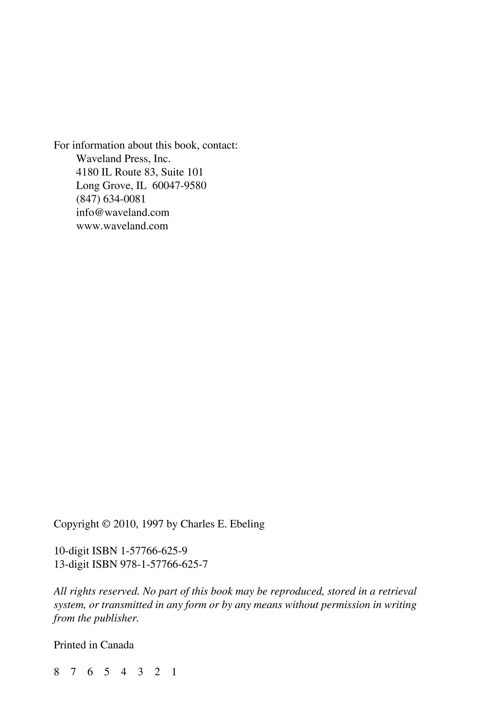 For information about this book, contact:
Waveland Press, Inc.
4180 IL Route 83, Suite 101
Long Grove, IL 60047-9580
(847) 634-0081
info@waveland.com
www.waveland.com
Copyright © 2010, 1997 by Charles E. Ebeling
10-digit ISBN 1-57766-625-9
13-digit ISBN 978-1-57766-625-7
All rights reserved. No part of this book may be reproduced, stored in a retrieval
system, or transmitted in any form or by any means without permission in writing
from the publisher.
Printed in Canada
8 7 6 5 4 3 2 1
 