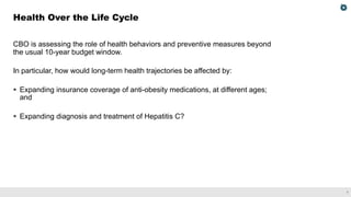 7
CBO is assessing the role of health behaviors and preventive measures beyond
the usual 10-year budget window.
In particular, how would long-term health trajectories be affected by:
§ Expanding insurance coverage of anti-obesity medications, at different ages;
and
§ Expanding diagnosis and treatment of Hepatitis C?
Health Over the Life Cycle
 