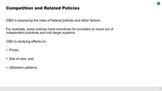8
CBO is assessing the roles of federal policies and other factors.
For example, some policies have incentives for providers to move out of
independent practices and into larger systems.
CBO is studying effects on:
§ Prices,
§ Site of care, and
§ Utilization patterns.
Competition and Related Policies
 