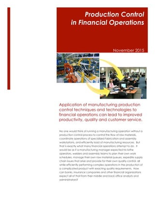 Production Control
in Financial Operations
November 2015
No one would think of running a manufacturing operation without a
production control process to control the flow of raw materials,
coordinate operations of specialized fabrication and assembly
workstations, and efficiently load of manufacturing resources. But
that is exactly what many financial operations attempt to do. It
would be as if a manufacturing manager expected his lathe
operators, welders and assembly teams to plan their own work
schedules, manage their own raw material queues, expedite supply
chain issues that arise and provide for their own quality control, all
while efficiently performing complex operations in the production of
a complicated product with exacting quality requirements. How
can banks, insurance companies and other financial organizations
expect all of that from their middle and back office analysts and
administrators?
Application of manufacturing production
control techniques and technologies to
financial operations can lead to improved
productivity, quality and customer service.
 