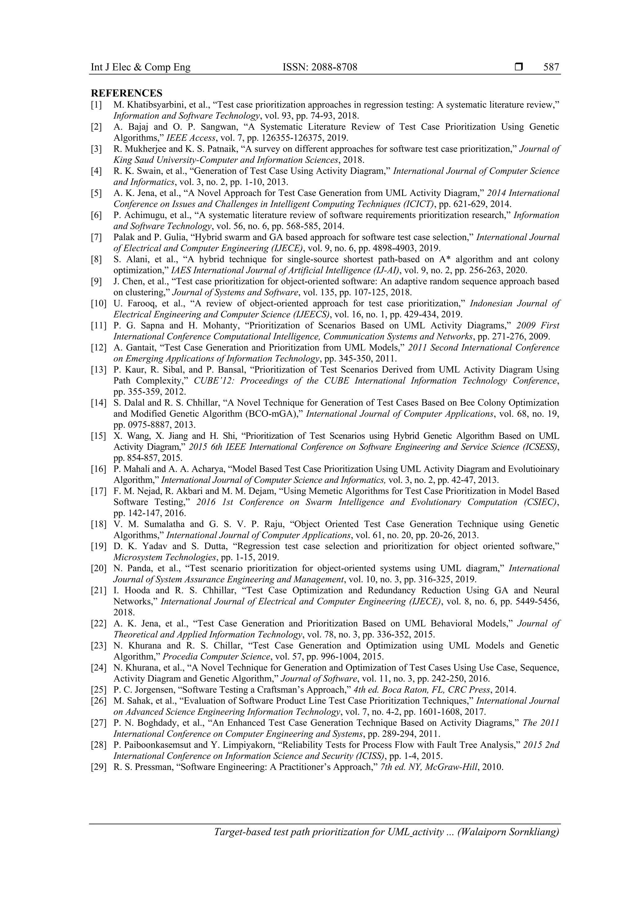 Int J Elec & Comp Eng ISSN: 2088-8708 
Target-based test path prioritization for UML activity ... (Walaiporn Sornkliang)
587
REFERENCES
[1] M. Khatibsyarbini, et al., “Test case prioritization approaches in regression testing: A systematic literature review,”
Information and Software Technology, vol. 93, pp. 74-93, 2018.
[2] A. Bajaj and O. P. Sangwan, “A Systematic Literature Review of Test Case Prioritization Using Genetic
Algorithms,” IEEE Access, vol. 7, pp. 126355-126375, 2019.
[3] R. Mukherjee and K. S. Patnaik, “A survey on different approaches for software test case prioritization,” Journal of
King Saud University-Computer and Information Sciences, 2018.
[4] R. K. Swain, et al., “Generation of Test Case Using Activity Diagram,” International Journal of Computer Science
and Informatics, vol. 3, no. 2, pp. 1-10, 2013.
[5] A. K. Jena, et al., “A Novel Approach for Test Case Generation from UML Activity Diagram,” 2014 International
Conference on Issues and Challenges in Intelligent Computing Techniques (ICICT), pp. 621-629, 2014.
[6] P. Achimugu, et al., “A systematic literature review of software requirements prioritization research,” Information
and Software Technology, vol. 56, no. 6, pp. 568-585, 2014.
[7] Palak and P. Gulia, “Hybrid swarm and GA based approach for software test case selection,” International Journal
of Electrical and Computer Engineering (IJECE), vol. 9, no. 6, pp. 4898-4903, 2019.
[8] S. Alani, et al., “A hybrid technique for single-source shortest path-based on A* algorithm and ant colony
optimization,” IAES International Journal of Artificial Intelligence (IJ-AI), vol. 9, no. 2, pp. 256-263, 2020.
[9] J. Chen, et al., “Test case prioritization for object-oriented software: An adaptive random sequence approach based
on clustering,” Journal of Systems and Software, vol. 135, pp. 107-125, 2018.
[10] U. Farooq, et al., “A review of object-oriented approach for test case prioritization,” Indonesian Journal of
Electrical Engineering and Computer Science (IJEECS), vol. 16, no. 1, pp. 429-434, 2019.
[11] P. G. Sapna and H. Mohanty, “Prioritization of Scenarios Based on UML Activity Diagrams,” 2009 First
International Conference Computational Intelligence, Communication Systems and Networks, pp. 271-276, 2009.
[12] A. Gantait, “Test Case Generation and Prioritization from UML Models,” 2011 Second International Conference
on Emerging Applications of Information Technology, pp. 345-350, 2011.
[13] P. Kaur, R. Sibal, and P. Bansal, “Prioritization of Test Scenarios Derived from UML Activity Diagram Using
Path Complexity,” CUBE’12: Proceedings of the CUBE International Information Technology Conference,
pp. 355-359, 2012.
[14] S. Dalal and R. S. Chhillar, “A Novel Technique for Generation of Test Cases Based on Bee Colony Optimization
and Modified Genetic Algorithm (BCO-mGA),” International Journal of Computer Applications, vol. 68, no. 19,
pp. 0975-8887, 2013.
[15] X. Wang, X. Jiang and H. Shi, “Prioritization of Test Scenarios using Hybrid Genetic Algorithm Based on UML
Activity Diagram,” 2015 6th IEEE International Conference on Software Engineering and Service Science (ICSESS),
pp. 854-857, 2015.
[16] P. Mahali and A. A. Acharya, “Model Based Test Case Prioritization Using UML Activity Diagram and Evolutioinary
Algorithm,” International Journal of Computer Science and Informatics, vol. 3, no. 2, pp. 42-47, 2013.
[17] F. M. Nejad, R. Akbari and M. M. Dejam, “Using Memetic Algorithms for Test Case Prioritization in Model Based
Software Testing,” 2016 1st Conference on Swarm Intelligence and Evolutionary Computation (CSIEC),
pp. 142-147, 2016.
[18] V. M. Sumalatha and G. S. V. P. Raju, “Object Oriented Test Case Generation Technique using Genetic
Algorithms,” International Journal of Computer Applications, vol. 61, no. 20, pp. 20-26, 2013.
[19] D. K. Yadav and S. Dutta, “Regression test case selection and prioritization for object oriented software,”
Microsystem Technologies, pp. 1-15, 2019.
[20] N. Panda, et al., “Test scenario prioritization for object-oriented systems using UML diagram,” International
Journal of System Assurance Engineering and Management, vol. 10, no. 3, pp. 316-325, 2019.
[21] I. Hooda and R. S. Chhillar, “Test Case Optimization and Redundancy Reduction Using GA and Neural
Networks,” International Journal of Electrical and Computer Engineering (IJECE), vol. 8, no. 6, pp. 5449-5456,
2018.
[22] A. K. Jena, et al., “Test Case Generation and Prioritization Based on UML Behavioral Models,” Journal of
Theoretical and Applied Information Technology, vol. 78, no. 3, pp. 336-352, 2015.
[23] N. Khurana and R. S. Chillar, “Test Case Generation and Optimization using UML Models and Genetic
Algorithm,” Procedia Computer Science, vol. 57, pp. 996-1004, 2015.
[24] N. Khurana, et al., “A Novel Technique for Generation and Optimization of Test Cases Using Use Case, Sequence,
Activity Diagram and Genetic Algorithm,” Journal of Software, vol. 11, no. 3, pp. 242-250, 2016.
[25] P. C. Jorgensen, “Software Testing a Craftsman’s Approach,” 4th ed. Boca Raton, FL, CRC Press, 2014.
[26] M. Sahak, et al., “Evaluation of Software Product Line Test Case Prioritization Techniques,” International Journal
on Advanced Science Engineering Information Technology, vol. 7, no. 4-2, pp. 1601-1608, 2017.
[27] P. N. Boghdady, et al., “An Enhanced Test Case Generation Technique Based on Activity Diagrams,” The 2011
International Conference on Computer Engineering and Systems, pp. 289-294, 2011.
[28] P. Paiboonkasemsut and Y. Limpiyakorn, “Reliability Tests for Process Flow with Fault Tree Analysis,” 2015 2nd
International Conference on Information Science and Security (ICISS), pp. 1-4, 2015.
[29] R. S. Pressman, “Software Engineering: A Practitioner’s Approach,” 7th ed. NY, McGraw-Hill, 2010.
 