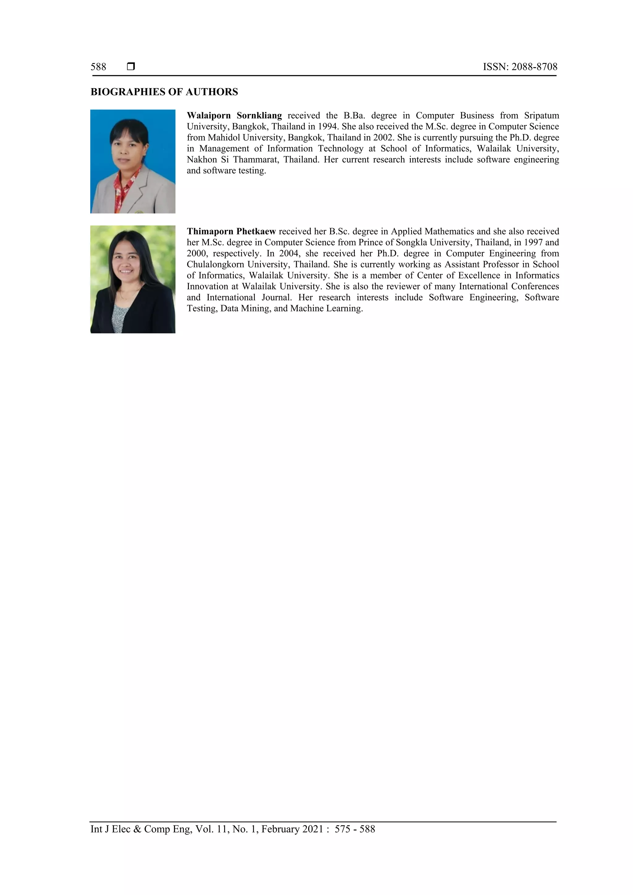  ISSN: 2088-8708
Int J Elec & Comp Eng, Vol. 11, No. 1, February 2021 : 575 - 588
588
BIOGRAPHIES OF AUTHORS
Walaiporn Sornkliang received the B.Ba. degree in Computer Business from Sripatum
University, Bangkok, Thailand in 1994. She also received the M.Sc. degree in Computer Science
from Mahidol University, Bangkok, Thailand in 2002. She is currently pursuing the Ph.D. degree
in Management of Information Technology at School of Informatics, Walailak University,
Nakhon Si Thammarat, Thailand. Her current research interests include software engineering
and software testing.
Thimaporn Phetkaew received her B.Sc. degree in Applied Mathematics and she also received
her M.Sc. degree in Computer Science from Prince of Songkla University, Thailand, in 1997 and
2000, respectively. In 2004, she received her Ph.D. degree in Computer Engineering from
Chulalongkorn University, Thailand. She is currently working as Assistant Professor in School
of Informatics, Walailak University. She is a member of Center of Excellence in Informatics
Innovation at Walailak University. She is also the reviewer of many International Conferences
and International Journal. Her research interests include Software Engineering, Software
Testing, Data Mining, and Machine Learning.
 