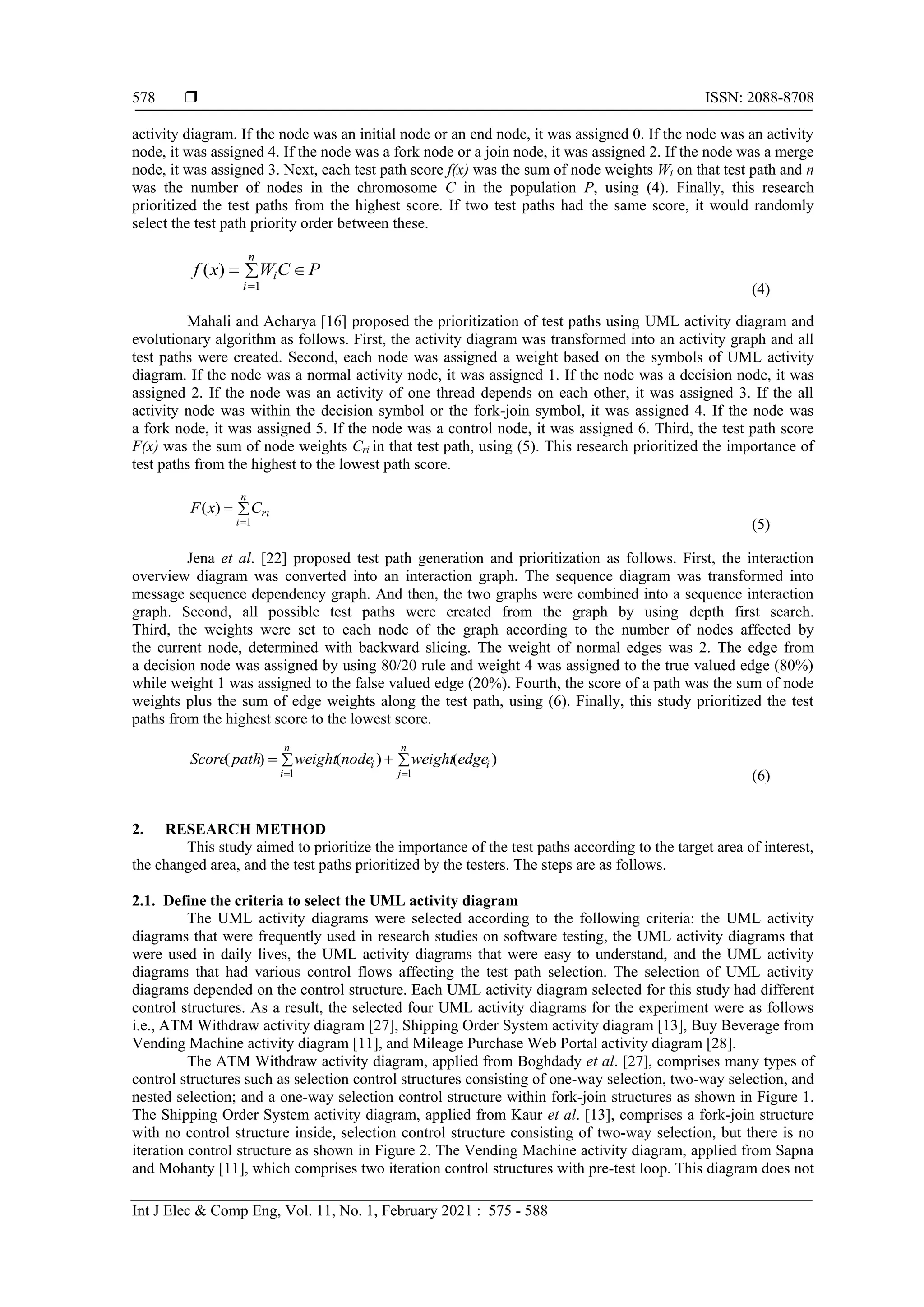  ISSN: 2088-8708
Int J Elec & Comp Eng, Vol. 11, No. 1, February 2021 : 575 - 588
578
activity diagram. If the node was an initial node or an end node, it was assigned 0. If the node was an activity
node, it was assigned 4. If the node was a fork node or a join node, it was assigned 2. If the node was a merge
node, it was assigned 3. Next, each test path score f(x) was the sum of node weights Wi on that test path and n
was the number of nodes in the chromosome C in the population P, using (4). Finally, this research
prioritized the test paths from the highest score. If two test paths had the same score, it would randomly
select the test path priority order between these.
P
C
W
x
f
n
i
i 


1
)
(
(4)
Mahali and Acharya [16] proposed the prioritization of test paths using UML activity diagram and
evolutionary algorithm as follows. First, the activity diagram was transformed into an activity graph and all
test paths were created. Second, each node was assigned a weight based on the symbols of UML activity
diagram. If the node was a normal activity node, it was assigned 1. If the node was a decision node, it was
assigned 2. If the node was an activity of one thread depends on each other, it was assigned 3. If the all
activity node was within the decision symbol or the fork-join symbol, it was assigned 4. If the node was
a fork node, it was assigned 5. If the node was a control node, it was assigned 6. Third, the test path score
F(x) was the sum of node weights Cri in that test path, using (5). This research prioritized the importance of
test paths from the highest to the lowest path score.



n
i
ri
C
x
F
1
)
(
(5)
Jena et al. [22] proposed test path generation and prioritization as follows. First, the interaction
overview diagram was converted into an interaction graph. The sequence diagram was transformed into
message sequence dependency graph. And then, the two graphs were combined into a sequence interaction
graph. Second, all possible test paths were created from the graph by using depth first search.
Third, the weights were set to each node of the graph according to the number of nodes affected by
the current node, determined with backward slicing. The weight of normal edges was 2. The edge from
a decision node was assigned by using 80/20 rule and weight 4 was assigned to the true valued edge (80%)
while weight 1 was assigned to the false valued edge (20%). Fourth, the score of a path was the sum of node
weights plus the sum of edge weights along the test path, using (6). Finally, this study prioritized the test
paths from the highest score to the lowest score.
 


 
n
i
n
j
i
i edge
weight
node
weight
path
Score
1 1
)
(
)
(
)
(
(6)
2. RESEARCH METHOD
This study aimed to prioritize the importance of the test paths according to the target area of interest,
the changed area, and the test paths prioritized by the testers. The steps are as follows.
2.1. Define the criteria to select the UML activity diagram
The UML activity diagrams were selected according to the following criteria: the UML activity
diagrams that were frequently used in research studies on software testing, the UML activity diagrams that
were used in daily lives, the UML activity diagrams that were easy to understand, and the UML activity
diagrams that had various control flows affecting the test path selection. The selection of UML activity
diagrams depended on the control structure. Each UML activity diagram selected for this study had different
control structures. As a result, the selected four UML activity diagrams for the experiment were as follows
i.e., ATM Withdraw activity diagram [27], Shipping Order System activity diagram [13], Buy Beverage from
Vending Machine activity diagram [11], and Mileage Purchase Web Portal activity diagram [28].
The ATM Withdraw activity diagram, applied from Boghdady et al. [27], comprises many types of
control structures such as selection control structures consisting of one-way selection, two-way selection, and
nested selection; and a one-way selection control structure within fork-join structures as shown in Figure 1.
The Shipping Order System activity diagram, applied from Kaur et al. [13], comprises a fork-join structure
with no control structure inside, selection control structure consisting of two-way selection, but there is no
iteration control structure as shown in Figure 2. The Vending Machine activity diagram, applied from Sapna
and Mohanty [11], which comprises two iteration control structures with pre-test loop. This diagram does not
 