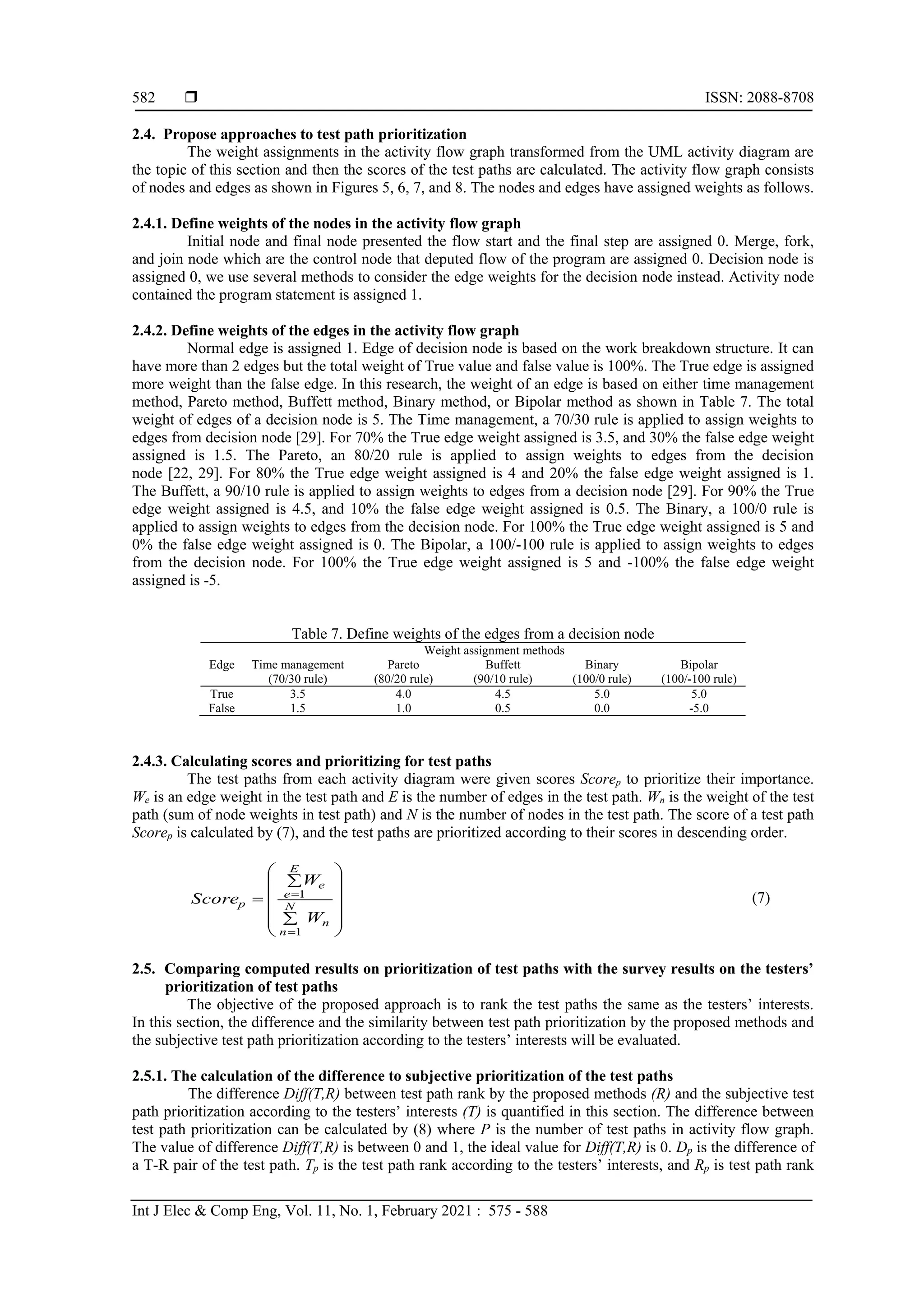  ISSN: 2088-8708
Int J Elec & Comp Eng, Vol. 11, No. 1, February 2021 : 575 - 588
582
2.4. Propose approaches to test path prioritization
The weight assignments in the activity flow graph transformed from the UML activity diagram are
the topic of this section and then the scores of the test paths are calculated. The activity flow graph consists
of nodes and edges as shown in Figures 5, 6, 7, and 8. The nodes and edges have assigned weights as follows.
2.4.1. Define weights of the nodes in the activity flow graph
Initial node and final node presented the flow start and the final step are assigned 0. Merge, fork,
and join node which are the control node that deputed flow of the program are assigned 0. Decision node is
assigned 0, we use several methods to consider the edge weights for the decision node instead. Activity node
contained the program statement is assigned 1.
2.4.2. Define weights of the edges in the activity flow graph
Normal edge is assigned 1. Edge of decision node is based on the work breakdown structure. It can
have more than 2 edges but the total weight of True value and false value is 100%. The True edge is assigned
more weight than the false edge. In this research, the weight of an edge is based on either time management
method, Pareto method, Buffett method, Binary method, or Bipolar method as shown in Table 7. The total
weight of edges of a decision node is 5. The Time management, a 70/30 rule is applied to assign weights to
edges from decision node [29]. For 70% the True edge weight assigned is 3.5, and 30% the false edge weight
assigned is 1.5. The Pareto, an 80/20 rule is applied to assign weights to edges from the decision
node [22, 29]. For 80% the True edge weight assigned is 4 and 20% the false edge weight assigned is 1.
The Buffett, a 90/10 rule is applied to assign weights to edges from a decision node [29]. For 90% the True
edge weight assigned is 4.5, and 10% the false edge weight assigned is 0.5. The Binary, a 100/0 rule is
applied to assign weights to edges from the decision node. For 100% the True edge weight assigned is 5 and
0% the false edge weight assigned is 0. The Bipolar, a 100/-100 rule is applied to assign weights to edges
from the decision node. For 100% the True edge weight assigned is 5 and -100% the false edge weight
assigned is -5.
Table 7. Define weights of the edges from a decision node
Edge
Weight assignment methods
Time management
(70/30 rule)
Pareto
(80/20 rule)
Buffett
(90/10 rule)
Binary
(100/0 rule)
Bipolar
(100/-100 rule)
True 3.5 4.0 4.5 5.0 5.0
False 1.5 1.0 0.5 0.0 -5.0
2.4.3. Calculating scores and prioritizing for test paths
The test paths from each activity diagram were given scores Scorep to prioritize their importance.
We is an edge weight in the test path and E is the number of edges in the test path. Wn is the weight of the test
path (sum of node weights in test path) and N is the number of nodes in the test path. The score of a test path
Scorep is calculated by (7), and the test paths are prioritized according to their scores in descending order.

















n
N
n
E
e
e
p
W
W
Score
1
1 (7)
2.5. Comparing computed results on prioritization of test paths with the survey results on the testers’
prioritization of test paths
The objective of the proposed approach is to rank the test paths the same as the testers’ interests.
In this section, the difference and the similarity between test path prioritization by the proposed methods and
the subjective test path prioritization according to the testers’ interests will be evaluated.
2.5.1. The calculation of the difference to subjective prioritization of the test paths
The difference Diff(T,R) between test path rank by the proposed methods (R) and the subjective test
path prioritization according to the testers’ interests (T) is quantified in this section. The difference between
test path prioritization can be calculated by (8) where P is the number of test paths in activity flow graph.
The value of difference Diff(T,R) is between 0 and 1, the ideal value for Diff(T,R) is 0. Dp is the difference of
a T-R pair of the test path. Tp is the test path rank according to the testers’ interests, and Rp is test path rank
 
