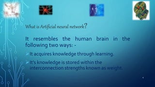 What is Artificial neural network?
It resembles the human brain in the
following two ways: -
It acquires knowledge through learning.
It’s knowledge is stored within the
interconnection strengths known as weight.
4
 