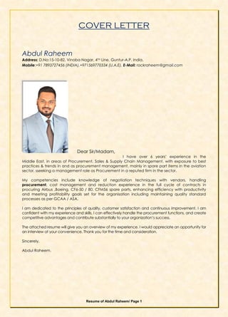 Resume of Abdul Raheem/ Page 1
COVER LETTER
Abdul Raheem
Address: D.No:15-10-82, Vinoba Nagar, 4TH Line, Guntur-A.P, India.
Mobile:+91 7893727456 (INDIA),+971569770334 (U.A.E), E-Mail: rockraheem@gmail.com
Dear Sir/Madam,
I have over 6 years’ experience in the
Middle East, in areas of Procurement, Sales & Supply Chain Management, with exposure to best
practices & trends in and as procurement management, mainly in spare part items in the aviation
sector, sseeking a management role as Procurement in a reputed firm in the sector.
My competencies include knowledge of negotiation techniques with vendors, handling
procurement, cost management and reduction experience in the full cycle of contracts in
procuring Airbus ,Boeing, CF6-50 / 80, CFM56 spare parts, enhancing efficiency with productivity
and meeting profitability goals set for the organisation including maintaining quality standard
processes as per GCAA / ASA.
I am dedicated to the principles of quality, customer satisfaction and continuous improvement. I am
confident with my experience and skills, I can effectively handle the procurement functions, and create
competitive advantages and contribute substantially to your organization’s success.
The attached resume will give you an overview of my experience. I would appreciate an opportunity for
an interview at your convenience. Thank you for the time and consideration.
Sincerely,
Abdul Raheem.
 