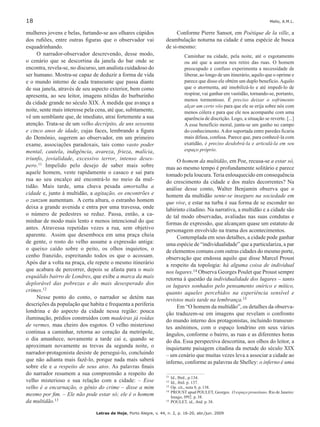 18	 Mello, A.M.L.
Letras de Hoje, Porto Alegre, v. 44, n. 2, p. 16-20, abr./jun. 2009
mulheres jovens e belas, furtando-se aos olhares cúpidos
dos rufiões, entre outras figuras que o observador vai
esquadrinhando.
O narrador-observador descrevendo, desse modo,
o cenário que se descortina da janela do bar onde se
encontra, revela-se, no discurso, um analista cuidadoso do
ser humano. Mostra-se capaz de deduzir a forma de vida
e o mundo interno de cada transeunte que passa diante
de sua janela, através de seu aspecto exterior, bem como
apresenta, ao seu leitor, imagens nítidas do burburinho
da cidade grande no século XIX. À medida que avança a
noite, sente mais interesse pela cena, até que, subitamente,
vê um semblante que, de imediato, atrai fortemente a sua
atenção. Trata-se de um velho decrépito, de uns sessenta
e cinco anos de idade, cujas faces, lembrando a figura
do Demônio, sugerem ao observador, em um primeiro
exame, associações paradoxais, tais como vasto poder
mental, cautela, indigência, avareza, frieza, malícia,
triunfo, jovialidade, excessivo terror, intenso deses-
pero.11 Impelido pelo desejo de saber mais sobre
aquele homem, veste rapidamente o casaco e sai para
rua ao seu encalço até encontrá-lo no meio da mul-
tidão. Mais tarde, uma chuva pesada amortalha a
cidade e, junto à multidão, a agitação, os encontrões e
o zunzum aumentam. A certa altura, o estranho homem
deixa a grande avenida e entra por uma travessa, onde
o número de pedestres se reduz. Passa, então, a ca-
minhar de modo mais lento e menos intencional do que
antes. Atravessa repetidas vezes a rua, sem objetivo
aparente. Assim que desemboca em uma praça cheia
de gente, o rosto do velho assume a expressão antiga:
o queixo caído sobre o peito, os olhos inquietos, o
cenho franzido, espreitando todos os que o acossam.
Após dar a volta na praça, ele repete o mesmo itinerário
que acabara de percorrer, depois se afasta para o mais
esquálido bairro de Londres, que exibe a marca da mais
deplorável das pobrezas e do mais desesperado dos
crimes.12
Nesse ponto do conto, o narrador se detém nas
descrições da população que habita e frequenta a periferia
londrina e do aspecto da cidade nessa região: pouca
iluminação, prédios construídos com madeiras já roídas
de vermes, mau cheiro dos esgotos. O velho misterioso
continua a caminhar, retorna ao coração da metrópole,
o dia amanhece, novamente a tarde cai e, quando se
aproximam novamente as trevas da segunda noite, o
narrador-protagonista desiste de persegui-lo, concluindo
que não adianta mais fazê-lo, porque nada mais saberá
sobre ele e a respeito de seus atos. As palavras finais
do narrador resumem a sua compreensão a respeito do
velho misterioso e sua relação com a cidade: – Esse
velho é a encarnação, o gênio do crime – disse a mim
mesmo por fim. – Ele não pode estar só; ele é o homem
da multidão.13
Conforme Pierre Sansot, em Poétique de la ville, a
deambulação noturna na cidade é uma espécie de busca
de si-mesmo:111213
Caminhar na cidade, pela noite, até o esgotamento
ou até que a aurora nos retire das ruas. O homem
preocupado e confuso experimenta a necessidade de
liberar, ao longo de um itinerário, aquilo que o oprime e
parece que disso ele obtém um duplo benefício.Aquilo
que o atormenta, até imobilizá-lo e até impedi-lo de
respirar, vai ganhar em vastidão, tornando-se, portanto,
menos tormentoso. É preciso deixar o sofrimento
alçar um certo vôo para que ele se erija sobre nós com
menos cólera e para que ele nos acompanhe com uma
aparência de discrição. Logo, a situação se reverte. [...]
A esse benefício moral, junta-se um ganho no campo
do conhecimento.Ador suportada entre paredes ficaria
mais difusa, confusa. Parece que, para conhecê-la com
exatidão, é preciso desdobrá-la e articulá-la em seu
espaço próprio.
O homem da multidão, em Poe, recusa-se a estar só,
mas ao mesmo tempo é profundamente solitário e parece
tomado pela loucura. Teria enlouquecido em consequência
do crescimento da cidade e dos males decorrentes? Na
análise desse conto, Walter Benjamin observa que o
homem da multidão sente-se inseguro na sociedade em
que vive, e estar na turba é sua forma de se esconder no
labirinto citadino. Na narrativa, a multidão e a cidade são
de tal modo observadas, avaliadas nas suas condutas e
formas de expressão, que alcançam quase um estatuto de
personagem envolvido na trama dos acontecimentos.
Contemplada em seus detalhes, a cidade pode ganhar
uma espécie de “individualidade” que a particulariza, a par
de elementos comuns com outras cidades do mesmo porte,
observação que endossa aquilo que disse Marcel Proust
a respeito da topologia: há alguma coisa de individual
nos lugares.14 Observa Georges Poulet que Proust sempre
retorna à questão da individualidade dos lugares – tanto
os lugares sonhados pelo pensamento onírico e mítico,
quanto aqueles percebidos na experiência sensível e
revistos mais tarde na lembrança.15
Em “O homem da multidão”, os detalhes da observa-
ção traduzem-se em imagens que revelam o confronto
do mundo interno dos protagonistas, incluindo transeun-
tes anônimos, com o espaço londrino em seus vários
ângulos, conforme o bairro, as ruas e as diferentes horas
do dia. Essa perspectiva descortina, aos olhos do leitor, a
inquietante paisagem citadina da metade do século XIX
– um cenário que muitas vezes leva a associar a cidade ao
inferno, conforme as palavras de Shelley: o inferno é uma
11	Id., Ibid., p.134.
12		Id., ibid. p. 137.
13	 	Op. cit., nota 8, p. 138.
14	PROUST apud POULET, Georges. O espaço proustiano. Rio de Janeiro:
Imago, l992. p. 38.
15	POULET, id., ibid. p. 38.
 