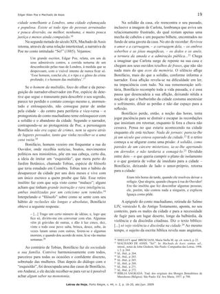 Edgar Allan Poe e Machado de Assis	 19
Letras de Hoje, Porto Alegre, v. 44, n. 2, p. 16-20, abr./jun. 2009
cidade semelhante a Londres, uma cidade esfumaçada
e populosa. Existe aí todo tipo de pessoas arruinadas
e pouca diversão, ou melhor, nenhuma, e muito pouca
justiça e menos ainda compaixão.16
Na segunda metade do século XIX, Machado deAssis
retoma, através de uma relação intertextual, a narrativa de
Poe no conto intitulado “Só!” (1885). Vejamos:
Um grande escritor, Edgar Poe, relata, em um de
seus admiráveis contos, a corrida noturna de um
desconhecido pelas ruas de Londres, à medida que se
despovoam, com o visível intento de nunca ficar só.
‘Esse homem, conclui ele, é o tipo e o gênio do crime
profundo; é o homem das multidões’.17
Se o homem da multidão, foco do olhar e da perse-
guição do narrador-observador em Poe, espécie de dete-
tive que segue o transeunte para descobrir o seu segredo,
parece ter perdido o contato consigo mesmo e, atormen-
tado e enlouquecido, não consegue parar de andar
pela cidade – do centro para periferia e vice-versa – o
protagonista do conto machadiano teme enlouquecer com
a solidão e o abandono da cidade. Segundo o narrador,
contrapondo-se ao protagonista de Poe, a personagem
Bonifácio não era capaz de crimes, nem ia agora atrás
de lugares povoados, tanto que vinha recolher-se a uma
casa vazia.18
Bonifácio, homem vezeiro em frequentar a rua do
Ouvidor, onde recolhia notícias, boatos, movimentos
políticos nos ministérios, põe em sua cabeça, certo dia,
a ideia de imitar um “esquisitão”, que mora perto do
Jardim Botânico, chamado Tobias, espécie de filósofo
que teria estudado em Coimbra. Tobias tem o hábito de
desaparecer da cidade por uns dois meses e vive com
um único escravo a quem proibe que fale. Esse retiro
insólito faz com que seja visto como “maluco”; alguns
acham que tinham grande instrução e rara inteligência,
ambas inutilizadas por um ceticismo sem remédio.19
Interpelando o “filósofo” sobre como se sente com seu
hábito de reclusões tão longas e absolutas, Bonifácio
obteve a seguinte resposta:
– [...] Trago um certo número de idéias; e, logo que
fico só, divirto-me em conversar com elas. Algumas
vêm já grávidas de outras, e dão à luz cinco, dez,
vinte e todo esse povo salta, brinca, desce, sobe, às
vezes lutam umas com outras, ferem-se e algumas
morrem; e quando dou acordo de mim, lá se vão muitas
semanas.20
Ao contrário de Tobias, Bonifácio faz da sociedade
a sua família. Convive harmoniosamente com todos,
parceiros para todas as ocasiões e confidente discreto,
sobretudo das mulheres. Dias depois do diálogo com o
“esquisitão”, foi desocupada uma das casas de Bonifácio,
emAndaraí, e ele decide recolher-se para ver se é possível
achar algum sabor na monotonia.
Na solidão da casa, ele reencontra o seu passado,
inclusive a imagem de Carlota, lembrança que aviva um
relacionamento frustrado, do qual restam apenas uma
mecha de cabelos e um pequeno bilhete, encontrados no
fundo de uma gaveta da casa. No ato de recordar: Reviveu
o amor e a carruagem, – a carruagem dela, – os ombros
soberbos e as jóias magníficas, – os dedos e os anéis,
a ternura da amada e a admiração pública...21 Chega
a imaginar que Carlota surge de repente na sua casa e
chegam aos seus ouvidos retalhos de frases, que não são
nada mais do que ecos da memória. O silêncio aflige
Bonifácio, mais do que a solidão, conforme informa o
narrador. Essa aflição revela-se na dificuldade em ler,
na impaciência com tudo. Na sua rememoração soli-
tária, Bonifácio recompõe toda a vida passada, e é essa
pausa que desencadeia a sua aflição, deixando nítida a
noção de que o burburinho da cidade costuma anestesiar
o sofrimento, diluir as perdas e não dar espaço para a
reflexão.161718192021
Bonifácio perde, então, a noção das horas, tenta
jogar paciência para se distrair e escapar às recordações
que insistiam em retornar, enquanto lá fora a chuva não
cessava. Pensa no que estaria acontecendo na cidade
enquanto ele está recluso: Nada de jornais: parecia-lhe
já um século que estava separado da cidade.22 E o retiro
começa a se afigurar como uma prisão: A solidão, como
paredes de um cárcere misterioso, ia-se-lhe apertando
em derredor, e não tardaria a esmagá-lo.23 Dividido
entre dois – o que queria cumprir o plano de isolamento
e o que gostaria de voltar de imediato para a cidade –
Bonifácio, deixando de lado o amor-próprio, retorna
para a cidade:
Eram três horas da tarde, quando ele resolveu deixar o
refúgio. Que alegria, quando chegou à rua do Ouvidor!
Era tão insólita que fez desconfiar algumas pessoas;
ele, porém, não contou nada a ninguém, e explicou
Iguaçu como pôde.
A epígrafe do conto machadiano, retirada do Salmo
LIV, versículo 8, do Antigo Testamento, aponta, no seu
contexto, para os males da cidade e para a necessidade
de fugir para um lugar deserto, longe da balbúrdia, da
violência e da discórdia citadinas. Diz o texto bíblico:
[...] só vejo violência e discórdia na cidade.24 Ao mesmo
tempo, o sujeito da escrita bíblica revela suas angústias,
16	SHELLEY apud BRESCIANI, Maria Stella M. op. cit. nota 6, p. 22.
17		MACHADO DE ASSIS. “Só!”. In: Machado de Assis: contos. sel.,
introd., notas de John Gledson, São Paulo: Companhia das Letras, 1998.
v. 2. p. 264.
18		Id., ibid., p. 264.
19		Id., ibid., p. 265.
20		Id., ibid., p. 265.
21		Id., ibid., p. 268.
22		Id., ibid., p. 271.
23		Id., ibid., p. 272.
24		BÍBLIA SAGRADA. Trad. dos originais dos Monges Beneditinos de
Maredsous (Bélgica). São Paulo: Ed. Ave Maria, 1957. p. 708.
 
