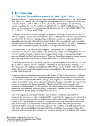 1 
This report is available at no cost from the National Renewable Energy Laboratory (NREL) at www.nrel.gov/publications. 
1 Introduction 
1.1 The Need for Additional Lower Cost and Liquid Capital 
Solar photovoltaics (PV) have achieved unprecedented levels of deployment in the United States from 2008 – 2012. In that time, the compound annual growth rate of PV capacity additions was over 56%, from 0.35 GW in 2008 to over 3.3 GW in 2012. Some analysts are anticipating another record year for U.S. PV installations in 2013, with over 4 GW of added capacity; this would put the cumulative U.S. market at over 11 GW going into 2014 (SEIA 2009; SEIA/GTM 2013a; SEIA/GTM 2013b; BNEF 2013). 
The federal tax incentives extended through the American Recovery and Reinvestment Act of 2008 have played a critical role in driving these levels of deployment. However, these incentives are difficult for developers to take advantage of themselves, as a large corporate tax liability is required to use the credits efficiently (i.e., to their fullest value). Accordingly, solar (and other renewables) finance today is dominated by the necessity for specialized “tax equity” investors to commit capital to projects or project portfolios in exchange for use of the tax credits. 
The current roster of tax equity players comprise a small pool of 10–20 large financial institutions and insurance funds. Supply of this form of financing is therefore tight and does not currently meet the demand in the renewable energy market. Moreover, tax equity is a highly complex, illiquid, and thus high-cost source of financing. Regardless, tax equity finance remains one of the only the economic means to finance solar projects in the United States. 
The primary federal incentive for which solar PV is currently eligible is the investment tax credit (ITC), which is equal to 30% of a company’s investment in qualifying project property. As of this writing, this 30% credit is scheduled to revert to 10% on January 1, 2017, which not only renders the current system of tax equity finance uncertain but also the economic competitiveness of solar power in general. 
In addition to the uncertainty of tax equity in solar finance, PV faces other financing challenges. The expiration of the 1705 Loan Guarantee Program has implications for the utility-scale solar market, and the expiration of the 1603 Treasury Grant program has reintroduced some frictional aspects to renewable energy finance, (namely, the transaction costs incurred by the project in the process of monetizing the federal tax credits) (Mendelsohn 2011). Moreover, many state renewable portfolio standards (RPSs)—policies that have been instrumental in driving utility demand for solar and other renewable energy technologies—are near or over capacity, which may dampen PV growth going forward (Mendelsohn 2012). 
Each of these policies, in concert with other market factors, contributed significantly to improving the economics of solar power from 2008 onward, thereby making it more attractive to investors. As these supports fall away and financing risk increases, the PV industry has begun looking to the capital markets—a common strategy among maturing industries—as a venue to tap a broader range of investors at an advantageous cost of capital. The principal means of accomplishing this is through securitization, a process that would involve the transformation of solar assets into standardized investment products that would have more liquidity than a direct project or fund investment. This option is only becoming a reality now, as national solar capacity  