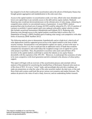 2 
This report is available at no cost from the National Renewable Energy Laboratory (NREL) at www.nrel.gov/publications. 
has ramped to levels that would justify securitization and as the advent of third-party finance has brought greater aggregation and standardization to the solar asset class. 
Access to the capital markets via securitization could, over time, afford solar more abundant and lower-cost capital than it can currently access in the debt and tax equity markets. Reduced financing rates would put downward pressure on the ultimate price of solar energy, enhancing its competitiveness relative to conventional sources of generation. A recent NREL analysis projected that solar levelized cost of energy (LCOE) could be reduced by 8%–16% if a portion of a project or portfolio’s typical capital stack were replaced with public capital vehicles (a class that includes securitized instruments) (Mendelsohn and Feldman 2013). Reducing solar financing costs through access to the capital markets would thus help to achieve the U.S. Department of Energy’s (DOE) SunShot goal of making solar energy cost-competitive with other forms of electricity (DOE SunShot 2012). 
The following analysis aims to demonstrate, hypothetically and at a high-level, what levels of solar deployment could be supported given access to the capital markets in the form of debt security issuance. Securitization is not anticipated to replace tax equity, at least in the near- to mid-term (see Section 3.2), but it could provide an additional source of funds that would be comparatively inexpensive and could reduce the weighted average cost of capital for a given solar project or portfolio. Thus, the potential to securitize solar assets and sell them off to investors in the capital markets could help to sustain the industry as tax equity finance downshifts with the expiration of the 30% ITC. Moreover, it could propel the economics of solar to be more competitive with fossil generation and drive demand in the absence of robust policy support. 
This report will begin with an overview of the securitization process and conclude with an analysis of the potential for securitizing the installed base of third-party financed solar assets as of the close of 2012. It is not a “vision” study, and accordingly does provide a roadmap, nor make any projections on what the value of the solar securities market, the deal sizes, or the cash flows from each system could look like given various cost scenarios and market forecasts. The authors do perceive the value of such a study, however, and are undertaking further research.  