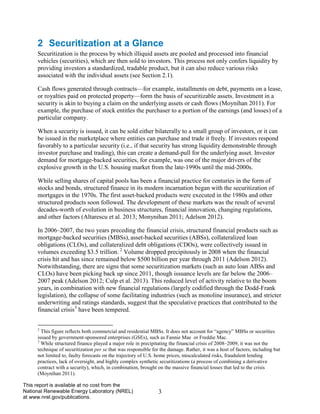 3 
This report is available at no cost from the National Renewable Energy Laboratory (NREL) at www.nrel.gov/publications. 
2 Securitization at a Glance 
Securitization is the process by which illiquid assets are pooled and processed into financial vehicles (securities), which are then sold to investors. This process not only confers liquidity by providing investors a standardized, tradable product, but it can also reduce various risks associated with the individual assets (see Section 2.1). 
Cash flows generated through contracts—for example, installments on debt, payments on a lease, or royalties paid on protected property—form the basis of securitizable assets. Investment in a security is akin to buying a claim on the underlying assets or cash flows (Moynihan 2011). For example, the purchase of stock entitles the purchaser to a portion of the earnings (and losses) of a particular company. 
When a security is issued, it can be sold either bilaterally to a small group of investors, or it can be issued in the marketplace where entities can purchase and trade it freely. If investors respond favorably to a particular security (i.e., if that security has strong liquidity demonstrable through investor purchase and trading), this can create a demand-pull for the underlying asset. Investor demand for mortgage-backed securities, for example, was one of the major drivers of the explosive growth in the U.S. housing market from the late-1990s until the mid-2000s. 
While selling shares of capital pools has been a financial practice for centuries in the form of stocks and bonds, structured finance in its modern incarnation began with the securitization of mortgages in the 1970s. The first asset-backed products were executed in the 1980s and other structured products soon followed. The development of these markets was the result of several decades-worth of evolution in business structures, financial innovation, changing regulations, and other factors (Altarescu et al. 2013; Monynihan 2011; Adelson 2012). 
In 2006–2007, the two years preceding the financial crisis, structured financial products such as mortgage-backed securities (MBSs), asset-backed securities (ABSs), collateralized loan obligations (CLOs), and collateralized debt obligations (CDOs), were collectively issued in volumes exceeding $3.5 trillion. 2 Volume dropped precipitously in 2008 when the financial crisis hit and has since remained below $500 billion per year through 2011 (Adelson 2012). Notwithstanding, there are signs that some securitization markets (such as auto loan ABSs and CLOs) have been picking back up since 2011, though issuance levels are far below the 2006– 2007 peak (Adelson 2012; Culp et al. 2013). This reduced level of activity relative to the boom years, in combination with new financial regulations (largely codified through the Dodd-Frank legislation), the collapse of some facilitating industries (such as monoline insurance), and stricter underwriting and ratings standards, suggest that the speculative practices that contributed to the financial crisis3 have been tempered. 
2 This figure reflects both commercial and residential MBSs. It does not account for “agency” MBSs or securities issued by government-sponsored enterprises (GSEs), such as Fannie Mae or Freddie Mac. 
3 While structured finance played a major role in precipitating the financial crisis of 2008–2009, it was not the technique of securitization per se that was responsible for the damage. Rather, it was a host of factors, including but not limited to, faulty forecasts on the trajectory of U.S. home prices, miscalculated risks, fraudulent lending practices, lack of oversight, and highly complex synthetic securitizations (a process of combining a derivative contract with a security), which, in combination, brought on the massive financial losses that led to the crisis (Moynihan 2011).  