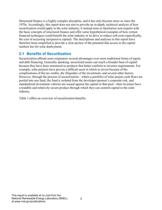 4 
This report is available at no cost from the National Renewable Energy Laboratory (NREL) at www.nrel.gov/publications. 
Structured finance is a highly complex discipline, and it has only become more so since the 1970s. Accordingly, this report does not aim to provide an in-depth, technical analysis of how securitization would apply to the solar industry; it instead aims to familiarize non-experts with the basic concepts of structured finance and offer some hypothetical examples of how certain financial techniques could benefit the solar industry in its drive to reduce soft costs (specifically, the cost of accessing inexpensive capital). The descriptions and analyses in this report have therefore been simplified to provide a clear picture of the potential that access to the capital markets has for solar deployment. 
2.1 Benefits of Securitization 
Securitization affords asset originators several advantages over more traditional forms of equity and debt financing. Generally speaking, securitized assets can reach a broader base of capital because they have been structured as products that better conform to investor requirements. For example, solar projects have proven a difficult asset in which to invest because of the complications of the tax credits, the illiquidity of the investment, and several other factors. However, through the process of securitization—where a portfolio of solar project cash flows are pooled into one fund, the fund is isolated from the developer/sponsor’s corporate risk, and standardized investment vehicles are issued against the capital in that pool—then investors have a tradable and relatively secure product through which they can commit capital to the solar industry. 
Table 1 offers an overview of securitization benefits. 
 