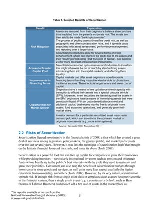 5 
This report is available at no cost from the National Renewable Energy Laboratory (NREL) at www.nrel.gov/publications. 
Table 1. Selected Benefits of Securitization 
Benefit 
Explanation 
Risk Mitigation 
Assets are removed from their originator’s balance sheet and are thus insulated from the parent’s corporate risk. The assets are then said to be made “bankruptcy remote.” 
The process of pooling assets diversifies credit risk, as well as geographic and other concentration risks, and it spreads costs associated with asset assessment, performance management, and reporting over a larger base. 
Securitization structures allow for several forms of credit enhancement, which can improve the credit risk of the assets and their resulting credit rating (and thus cost of capital). See Section 2.3 for more on credit enhancement instruments. 
Access to Broader Capital Pool 
Securitization can open up businesses and industries to investors that might otherwise be out of reach by standardizing assets, introducing them into the capital markets, and affording them liquidity. 
Improvements in Financing Terms 
Capital markets can offer asset originators more favorable financing terms than they may otherwise be able to obtain from traditional sources. These include longer tenors and lower cost of capital. 
Opportunities for Market Growth 
Originators have a means to free up balance sheet capacity with the option to offload their assets into a special purpose vehicle (SPV). Moreover, when securities are issued against the assets in the SPV, originators have a means of monetizing assets that were previously illiquid. With an unburdened balance sheet and additional capital, businesses may be free to originate more assets, fund expanded operations, and generally grow their market share. 
Investor demand for a particular securitized asset may create demand pull, which can incentivize the upstream market to originate more assets (e.g., more solar systems). 
Source: Tavakoli 2008; Moynihan 2011 
2.2 Risks of Securitization 
Securitization figured prominently in the financial crisis of 2008, a fact which has created a great deal of wariness among regulators, policymakers, the general public, and market participants over the last several years. However, it was less the technique of securitization itself that brought on the historic financial losses of the crash, and more its abuse (Joshi 2009). 
Securitization is a powerful tool that can free up capital for companies to grow their businesses while providing investors—particularly institutional investors such as pension and insurance funds whose health are in the public’s best interest—with the yield they need to maintain and grow their portfolios. Consumers can also reap the benefits of securitization markets through lower costs in some goods and services, as well as in more loan capital available for higher education, homeownership, and others (Joshi 2009). However, by its very nature, securitization spreads risk. If enough risk from a single asset class or correlated asset classes becomes systemic to the financial system, then a single credit event (e.g. a counterparty default, such as Bear Stearns or Lehman Brothers) could touch off a fire sale of assets in the marketplace as  