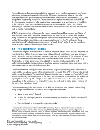 7 
This report is available at no cost from the National Renewable Energy Laboratory (NREL) at www.nrel.gov/publications. 
The working group has released standardized lease and power purchase contracts to unify asset origination across developers and mitigate due diligence requirements. It is also currently drafting best practice guidelines for system installation, operations and maintenance (O&M), and independent engineering procedures. These are intended to promote the sound, standardized development and operation of solar assets so that investors can have a high degree of confidence in the long-term performance of systems and the securities backed by them. This effort is proceeding in coordination with similar best practice activities conducted by other stakeholders, such as Sandia National Labs. 
SAPC is also attempting to illuminate the ratings process that could accompany an offering of solar securities, and which would largely determine the issuer’s cost of capital. This work is being accomplished through the development transaction of legal structures, offering documents, and portfolio evaluation methodologies to determine loss curves. SAPC will submit these materials for unofficial ratings agency comment (a “mock filing”) and will use the knowledge gained to drive risk reduction strategies in the market. 
2.3 The Securitization Process 
Securitization requires a cash flow tied to an asset. These cash flows could be down payments on a particular type of debt (e.g., mortgages or credit card loans), installments on a lease contract, royalty payments on a particular song, or some other form of receivable. If the originator of these assets can meet certain criteria as specified by the market where it will sell its securities (e.g., those relating to credit quality, size of asset pool, or business practices consistent with underwriting standards) it may contract with a legal team, an investment bank, a servicing entity, and others to execute a securitization transaction. 
The investment bank and legal counsel will assist the originator in creating an SPV into which assets will be pooled and against which securities will be issued. This SPV is structured as a trust and is exempt from taxes. The transfer of the assets into the trust is treated as a “true sale,” which reduces the liability for the originator of the assets and ensures that investors have and will retain legal rights to ownership. The sale price must be for the market value of the assets, and the proceeds go to the originator. The originator receives the cash and, in many cases, a removal of the assets from its balance sheet. 
Once the assets are pooled and isolated in the SPV, an investment bank or other underwriting entity will perform a number of services, including but not limited to: 
• Assist in structuring4 the deal 
• Market the offering to potential investors who may be interested in the risk/return profile of the assets 
• Execute the sale to investors (i.e., make the market) 
4 Elements of structure include, but are not limited to: optimizing the asset payments to create a security that is appealing to an investor in terms of the maturity (i.e., debt term) of the debt; ordering a priority of payments to different classes of investors, otherwise known as waterfall payments; implementing credit enhancement in the form of overcollateralization, tranching, and others (see Section 2.3); choosing pass-through payments or a revolving collateral pool; diversifying the credit stratification of assets in the pool; and choosing fixed interest or a floating rate (interest rate swap).  