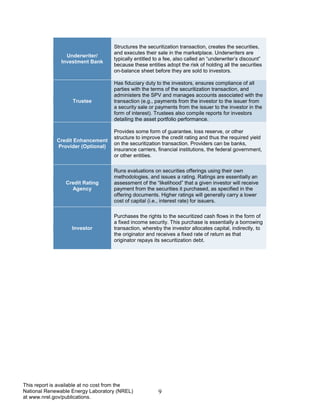 9 
This report is available at no cost from the National Renewable Energy Laboratory (NREL) at www.nrel.gov/publications. 
Underwriter/ 
Investment Bank 
Structures the securitization transaction, creates the securities, and executes their sale in the marketplace. Underwriters are typically entitled to a fee, also called an “underwriter’s discount” because these entities adopt the risk of holding all the securities on-balance sheet before they are sold to investors. 
Trustee 
Has fiduciary duty to the investors, ensures compliance of all parties with the terms of the securitization transaction, and administers the SPV and manages accounts associated with the transaction (e.g., payments from the investor to the issuer from a security sale or payments from the issuer to the investor in the form of interest). Trustees also compile reports for investors detailing the asset portfolio performance. 
Credit Enhancement Provider (Optional) 
Provides some form of guarantee, loss reserve, or other structure to improve the credit rating and thus the required yield on the securitization transaction. Providers can be banks, insurance carriers, financial institutions, the federal government, or other entities. 
Credit Rating Agency 
Runs evaluations on securities offerings using their own methodologies, and issues a rating. Ratings are essentially an assessment of the “likelihood” that a given investor will receive payment from the securities it purchased, as specified in the offering documents. Higher ratings will generally carry a lower cost of capital (i.e., interest rate) for issuers. 
Investor 
Purchases the rights to the securitized cash flows in the form of a fixed income security. This purchase is essentially a borrowing transaction, whereby the investor allocates capital, indirectly, to the originator and receives a fixed rate of return as that originator repays its securitization debt.  