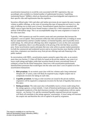 13 
This report is available at no cost from the National Renewable Energy Laboratory (NREL) at www.nrel.gov/publications. 
securitization transactions to avoid the costs associated with SEC registration, they are accordingly only available to a limited number of sophisticated investors (“qualifying institutional buyers” [QIBs]), which are theoretically more knowledgeable and responsive to their specific risks and requirements than the regulators. 
Securities offered under 144A and other safe harbor provisions do not require the same issuance volume as public offerings, as the costs of executing this type of transaction are lower (i.e., the ratio of offering size to total costs is lower). Securitization experts that have consulted with NREL seem to agree that the lower bound issuance volume for a 144A transaction is in the $50 million–$100 million range. This is an accomplishable range for some originators or issuers in the solar asset class. 
Typically, 144A issuances are used for esoteric assets and carry premiums that increase the originator’s cost of capital. These premiums reflect the risks associated with: (1) trading in assets that are understood less and have smaller markets; (2) limited liquidity; and (3) possibly lower credit ratings. So, while private offerings may allow originators to save on the costs associated with SEC registration, there is an offset penalty in the pricing of the risk that these securities pose. Some securitization experts anticipate that once solar achieves greater market penetration (in both the commercial and residential sectors) and as investors become more familiar with the asset class, originators can transition away from private offerings and seek financing in the public markets. 
In conversations with NREL, securitization experts seemed to agree that solar, as an esoteric asset class (see Section 3.1) that will likely be issued on the private markets, may come in at lower credit ratings and higher yields than securities based on more conventional forms of collateral, at least for the initial transactions. Interviews with securitization professionals identified three premiums that would figure into the solar asset class’s cost of capital in its first securitization transactions: 
1. Risk premium: As an esoteric asset class with low volumes and a long contractual lifespan (20–25 years), solar will likely be required to pay a higher coupon rate to compensate investors for taking on such risks. 
2. Liquidity premium: As long as solar securities are issued in the private markets, originators will be required to compensate investors for the lack of liquidity that exists in this space. 
3. Rating premium: The solar asset class will probably receive a lower credit rating from the ratings agencies, at least initially. A lack of historical performance and credit data, the anticipated complexity of the deal structures (owing to the complications with tax equity interest—see Section 3.4), and the restrained liquidity expected from private issuance will likely all contribute to the ratings agencies’ assessments. A lower rating will increase the coupon rate and therefore the cost of capital to be paid by originators.  