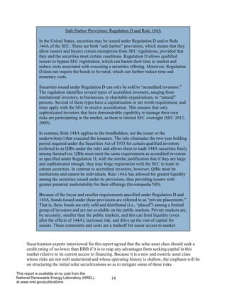 14 
This report is available at no cost from the National Renewable Energy Laboratory (NREL) at www.nrel.gov/publications. 
Securitization experts interviewed for this report agreed that the solar asset class should seek a credit rating of no lower than BBB if it is to reap any advantages from seeking capital in this market relative to its current access to financing. Because it is a new and esoteric asset class whose risks are not well understood and whose operating history is shallow, the emphasis will be on structuring the initial solar securitizations so as to mitigate some of these risks. 
Safe Harbor Provisions: Regulation D and Rule 144A 
In the United States, securities may be issued under Regulation D and/or Rule 144A of the SEC. These are both “safe harbor” provisions, which means that they allow issuers and buyers certain exemptions from SEC regulations, provided that they and the securities meet certain conditions. Regulation D allows qualified issuers to bypass SEC registration, which can hasten their time to market and reduce costs associated with executing a securities offering. Moreover, Regulation D does not require the bonds to be rated, which can further reduce time and monetary costs. 
Securities issued under Regulation D can only be sold to “accredited investors.” The regulation identifies several types of accredited investors, ranging from institutional investors, to businesses, to charitable organizations, to “natural” persons. Several of these types have a capitalization or net worth requirement, and must apply with the SEC to receive accreditation. This ensures that only sophisticated investors that have demonstrable capability to manage their own risks are participating in the market, as there is limited SEC oversight (SEC 2012, 2009). 
In contrast, Rule 144A applies to the bondholders, not the issuer or the underwriter(s) that executed the issuance. The rule eliminates the two-year holding period required under the Securities Act of 1933 for certain qualified investors (referred to as QIBs under the rule) and allows them to trade 144A securities freely among themselves. QIBs must meet the same requirements as accredited investors as specified under Regulation D, with the similar justification that if they are large and sophisticated enough, they may forgo registration with the SEC to trade in certain securities. In contrast to accredited investors, however, QIBs must be institutions and cannot be individuals. Rule 144A has allowed for greater liquidity among the securities issued under its provisions, thus providing issuers with greater potential marketability for their offerings (Investopedia ND). 
Because of the buyer and reseller requirements specified under Regulation D and 144A, bonds issued under these provisions are referred to as “private placements.” That is, these bonds are only sold and distributed (i.e., “placed”) among a limited group of investors and are not available on the public markets. Private markets are, by necessity, smaller than the public markets, and this can limit liquidity (even after the effects of 144A), increases risk, and drive up the cost of capital for issuers. These constraints and costs are a tradeoff for easier access to market. 
 