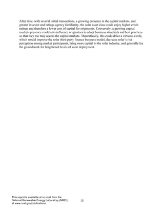 15 
This report is available at no cost from the National Renewable Energy Laboratory (NREL) at www.nrel.gov/publications. 
After time, with several initial transactions, a growing presence in the capital markets, and greater investor and ratings agency familiarity, the solar asset class could enjoy higher credit ratings and therefore a lower cost of capital for originators. Conversely, a growing capital markets presence could also influence originators to adopt business standards and best practices so that they too may access the capital markets. Theoretically, this could drive a virtuous circle, which would improve the solar third-party finance business model, decrease solar’s risk perception among market participants, bring more capital to the solar industry, and generally lay the groundwork for heightened levels of solar deployment.  