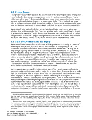 17 
This report is available at no cost from the National Renewable Energy Laboratory (NREL) at www.nrel.gov/publications. 
3.3 Project Bonds 
Solar project bonds are debt securities that can be issued by the project sponsor (the developer or owner) to fund project construction, operations, or pay down other sources of finance (e.g., a bridge loan debt or equity). The principal and interest on the bonds are amortized by the sponsor (or other issuing entity) using the energy payments made via the PPA. If the bonds are issued prior to project operation (in which case there is no PPA to furnish the payments), then the issuer must pay down the notes using its own corporate funds until the project begins selling electricity. 
As mentioned, solar project bonds have already been issued in the marketplace, with recent offerings from MidAmerican for their Topaz and Antelope Valley projects and NextEra for their St. Clair projects in Ontario, Canada. International developers have also issued bonds in various foreign markets to finance PV project development and construction or refinance other loans for the project term (Project Finance 2013a; Project Finance 2013b; Project Finance 2013c). 
3.4 Solar Securitization and Tax Equity 
As mentioned in the introduction, securitization will likely not replace tax equity as a source of financing for solar projects, even after the ITC reverts to 10% at the beginning of 2017. The value of the accelerated depreciation deduction in combination with the 10% ITC may still be large enough to justify the involvement of a tax equity investor (Mendelsohn 2011). However, the presence of tax equity in a project or a portfolio’s capital stack complicates the issuer’s ability to incorporate securitization debt into that project or portfolio. The financial structures utilized to monetize federal tax credits—namely partnership flips, sale leasebacks, and inverted leases—are highly complex and highly sensitive. Some of the legal processes required in a securitization transaction—including the “selling” and pooling of assets in off-balance sheet vehicles and the sale of the rights to these assets to investors—can trigger certain taxes that would foul up the value of the credits to the tax equity investors. 
Various security structures could possibly mitigate some of the complications attendant to the combination of securitization debt and tax equity. For example, issuer firms may choose to back- lever the securitization debt, or in other words, treat it as corporate debt instead of incorporating it into the project or portfolio’s capital stack. Another option may be to arrange for a securitization as “take out” financing after the recapture period.5 That is, issuers would execute a transaction to repurchase the project or portfolio’s assets from the tax equity investor after the recapture period has elapsed and the tax equity partner would like to exit. If developers would like to access capital market finance indirectly before the recapture period has elapsed, it may be possible to do so by taking out loans against their partnership interests in the project entity6 (in a partnership flip structure). Assuming that a lender were to make this type of a loan to developers 
5 The recapture period of a project extends from year one (operation) through year five, and represents the timeframe that a tax equity partner must remain invested in a project if it is to receive the full amount of the federal tax credits. If the investor exits before the fifth year has elapsed, then the IRS will “clawback” the value of tax credits that have not yet vested. 
6 The project entity is one of the features of project finance. Project finance is non- or limited-recourse, which means that lenders and other investors do not have or are limited in their rights to step in and take over a developer’s assets. The project entity is similar to an SPV in a securitization transaction, in that it is an off-balance sheet vehicle that holds assets (in this case, it holds the project’s assets, which will eventually be used to generate revenue and pay off investors).  