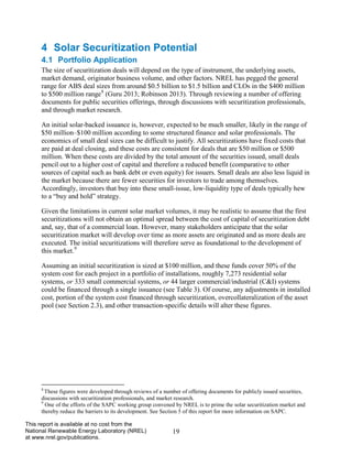 19 
This report is available at no cost from the National Renewable Energy Laboratory (NREL) at www.nrel.gov/publications. 
4 Solar Securitization Potential 
4.1 Portfolio Application 
The size of securitization deals will depend on the type of instrument, the underlying assets, market demand, originator business volume, and other factors. NREL has pegged the general range for ABS deal sizes from around $0.5 billion to $1.5 billion and CLOs in the $400 million to $500 million range8 (Guru 2013; Robinson 2013). Through reviewing a number of offering documents for public securities offerings, through discussions with securitization professionals, and through market research. 
An initial solar-backed issuance is, however, expected to be much smaller, likely in the range of $50 million–$100 million according to some structured finance and solar professionals. The economics of small deal sizes can be difficult to justify. All securitizations have fixed costs that are paid at deal closing, and these costs are consistent for deals that are $50 million or $500 million. When these costs are divided by the total amount of the securities issued, small deals pencil out to a higher cost of capital and therefore a reduced benefit (comparative to other sources of capital such as bank debt or even equity) for issuers. Small deals are also less liquid in the market because there are fewer securities for investors to trade among themselves. Accordingly, investors that buy into these small-issue, low-liquidity type of deals typically hew to a “buy and hold” strategy. 
Given the limitations in current solar market volumes, it may be realistic to assume that the first securitizations will not obtain an optimal spread between the cost of capital of securitization debt and, say, that of a commercial loan. However, many stakeholders anticipate that the solar securitization market will develop over time as more assets are originated and as more deals are executed. The initial securitizations will therefore serve as foundational to the development of this market.9 
Assuming an initial securitization is sized at $100 million, and these funds cover 50% of the system cost for each project in a portfolio of installations, roughly 7,273 residential solar systems, or 333 small commercial systems, or 44 larger commercial/industrial (C&I) systems could be financed through a single issuance (see Table 3). Of course, any adjustments in installed cost, portion of the system cost financed through securitization, overcollateralization of the asset pool (see Section 2.3), and other transaction-specific details will alter these figures. 
8 These figures were developed through reviews of a number of offering documents for publicly issued securities, discussions with securitization professionals, and market research. 
9 One of the efforts of the SAPC working group convened by NREL is to prime the solar securitization market and thereby reduce the barriers to its development. See Section 5 of this report for more information on SAPC.  