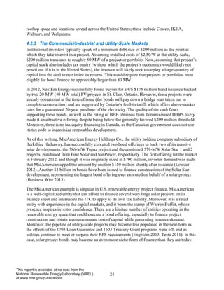24 
This report is available at no cost from the National Renewable Energy Laboratory (NREL) at www.nrel.gov/publications. 
rooftop space and locations spread across the United States; these include Costco, IKEA, Walmart, and Walgreens. 
4.2.3 The Commercial/Industrial and Utility-Scale Markets 
Institutional investors typically speak of a minimum debt size of $200 million as the point at which they take interest in a project. Assuming installed costs of $2.50/W at the utility-scale, $200 million translates to roughly 80 MW of a project or portfolio. Now, assuming that project’s capital stack also includes tax equity (without which the project’s economics would likely not pencil out if it is in the United States), the investor will likely seek to deploy a large quantity of capital into the deal to maximize its returns. This would require that projects or portfolios most eligible for bond finance be appreciably larger than 80 MW. 
In 2012, NextEra Energy successfully found buyers for a US $175 million bond issuance backed by two 20-MW (40 MW total) PV projects in St. Clair, Ontario. However, these projects were already operational at the time of issue (the bonds will pay down a bridge loan taken out to complete construction) and are supported by Ontario’s feed-in tariff, which offers above-market rates for a guaranteed 20-year purchase of the electricity. The quality of the cash flows supporting these bonds, as well as the rating of BBB obtained from Toronto-based DBRS likely made it an attractive offering, despite being below the generally favored $200 million threshold. Moreover, there is no tax equity financing in Canada, as the Canadian government does not use its tax code to incentivize renewables development. 
As of this writing, MidAmerican Energy Holdings Co., the utility holding company subsidiary of Berkshire Hathaway, has successfully executed two bond offerings to back two of its massive solar developments: the 586-MW Topaz project and the combined 579-MW Solar Star 1 and 2 projects, purchased from First Solar and SunPower, respectively. The first offering hit the market in February 2012, and though it was originally sized at $700 million, investor demand was such that MidAmerican upped the amount by another $150 million shortly after issuance (Lowder 2012). Another $1 billion in bonds have been issued to finance construction of the Solar Star development, representing the largest bond offering ever executed on behalf of a solar project (Business Wire 2013). 
The MidAmerican example is singular in U.S. renewable energy project finance. MidAmerican is a well-capitalized entity that can afford to finance several very large solar projects on its balance sheet and internalize the ITC to apply to its own tax liability. Moreover, it is a rated entity with experience in the capital markets, and it bears the stamp of Warren Buffet, whose presence inspires investor confidence. There are a limited number of entities operating in the renewable energy space that could execute a bond offering, especially to finance project construction and obtain a commensurate cost of capital while generating investor demand. Moreover, the pipeline of utility-scale projects may become less populated in the near-term as the effects of the 1705 Loan Guarantee and 1603 Treasury Grant programs wear off, and as utilities continue to meet or surpass their RPS requirements (Engblom 2013, Testa 2011). In this case, solar project bonds may become an even more niche form of finance than they are today. 
 