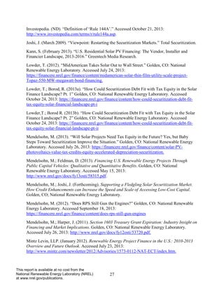 27 
This report is available at no cost from the National Renewable Energy Laboratory (NREL) at www.nrel.gov/publications. 
Investopedia. (ND). “Definition of ‘Rule 144A’.” Accessed October 21, 2013: http://www.investopedia.com/terms/r/rule144a.asp. 
Joshi, J. (March 2009). “Viewpoint: Restarting the Securitization Markets.” Total Securitization. 
Kann, S. (February 2013). “U.S. Residential Solar PV Financing: The Vendor, Installer and Financier Landscape, 2013-2016.” Greentech Media Research. 
Lowder, T. (2012). “MidAmerican Takes Solar Out to Wall Street.” Golden, CO: National Renewable Energy Laboratory. Accessed July 24, 2013: https://financere.nrel.gov/finance/content/midamerican-solar-thin-film-utility-scale-project- Topaz-550-MW-megawatt-bond-financing. 
Lowder, T.; Borod, R. (2013a). “How Could Securitization Debt Fit with Tax Equity in the Solar Finance Landscape? Pt. 1” Golden, CO: National Renewable Energy Laboratory. Accessed October 24, 2013: https://financere.nrel.gov/finance/content/how-could-securitization-debt-fit- tax-equity-solar-financial-landscape-pt-i 
Lowder,T.; Borod R. (2013b). “How Could Securitization Debt Fit with Tax Equity in the Solar Finance Landscape? Pt. 2” Golden, CO: National Renewable Energy Laboratory. Accessed October 24, 2013: https://financere.nrel.gov/finance/content/how-could-securitization-debt-fit- tax-equity-solar-financial-landscape-pt-ii 
Mendelsohn, M. (2013). “Will Solar Projects Need Tax Equity in the Future? Yes, but Baby Steps Toward Securitization Improve the Situation.” Golden, CO: National Renewable Energy Laboratory. Accessed July 26, 2013: https://financere.nrel.gov/finance/content/solar-PV- photovoltaics-value-tax-credits-equity-accelerated-depreciation-securitization. 
Mendelsohn, M.; Feldman, D. (2013). Financing U.S. Renewable Energy Projects Through Public Capital Vehicles: Qualitative and Quantitative Benefits. Golden, CO: National Renewable Energy Laboratory. Accessed May 15, 2013: http://www.nrel.gov/docs/fy13osti/58315.pdf. 
Mendelsohn, M.; Joshi, J. (Forthcoming). Supporting a Fledgling Solar Securitization Market. How Credit Enhancements can Increase the Speed and Scale of Accessing Low-Cost Capital. Golden, CO; National Renewable Energy Laboratory. 
Mendelsohn, M. (2012). “Does RPS Still Gun the Engines?” Golden, CO: National Renewable Energy Laboratory. Accessed September 18, 2013: https://financere.nrel.gov/finance/content/does-rps-still-gun-engines 
Mendelsohn, M.; Harper, J. (2011). Section 1603 Treasury Grant Expiration: Industry Insight on Financing and Market Implications. Golden, CO: National Renewable Energy Laboratory. Accessed July 26, 2013: http://www.nrel.gov/docs/fy12osti/53720.pdf. 
Mintz Levin, LLP. (January 2012). Renewable Energy Project Finance in the U.S.: 2010-2013 Overview and Future Outlook. Accessed July 23, 2013: http://www.mintz.com/newsletter/2012/Advisories/1573-0112-NAT-ECT/index.htm.  