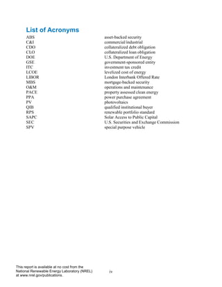 iv 
This report is available at no cost from the National Renewable Energy Laboratory (NREL) at www.nrel.gov/publications. 
List of Acronyms 
ABS asset-backed security 
C&I commercial/industrial 
CDO collateralized debt obligation 
CLO collateralized loan obligation 
DOE U.S. Department of Energy 
GSE government-sponsored entity 
ITC investment tax credit 
LCOE levelized cost of energy 
LIBOR London Interbank Offered Rate 
MBS mortgage-backed security 
O&M operations and maintenance 
PACE property assessed clean energy 
PPA power purchase agreement 
PV photovoltaics 
QIB qualified institutional buyer 
RPS renewable portfolio standard 
SAPC Solar Access to Public Capital 
SEC U.S. Securities and Exchange Commission 
SPV special purpose vehicle  