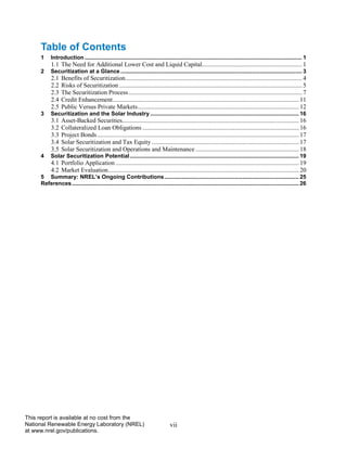 vii 
This report is available at no cost from the National Renewable Energy Laboratory (NREL) at www.nrel.gov/publications. 
Table of Contents 
1 Introduction ........................................................................................................................................... 1 
1.1 The Need for Additional Lower Cost and Liquid Capital................................................................ 1 
2 Securitization at a Glance .................................................................................................................... 3 
2.1 Benefits of Securitization ................................................................................................................. 4 
2.2 Risks of Securitization ..................................................................................................................... 5 
2.3 The Securitization Process ............................................................................................................... 7 
2.4 Credit Enhancement ....................................................................................................................... 11 
2.5 Public Versus Private Markets ....................................................................................................... 12 
3 Securitization and the Solar Industry ............................................................................................... 16 
3.1 Asset-Backed Securities................................................................................................................. 16 
3.2 Collateralized Loan Obligations .................................................................................................... 16 
3.3 Project Bonds ................................................................................................................................. 17 
3.4 Solar Securitization and Tax Equity .............................................................................................. 17 
3.5 Solar Securitization and Operations and Maintenance .................................................................. 18 
4 Solar Securitization Potential ............................................................................................................ 19 
4.1 Portfolio Application ..................................................................................................................... 19 
4.2 Market Evaluation .......................................................................................................................... 20 
5 Summary: NREL’s Ongoing Contributions ...................................................................................... 25 
References ................................................................................................................................................. 26 
 