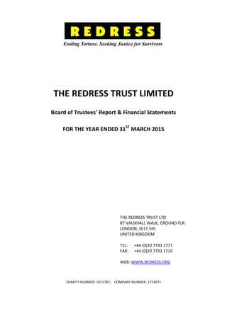 THE REDRESS TRUST LIMITED
Board of Trustees’ Report & Financial Statements
FOR THE YEAR ENDED 31ST
MARCH 2015
THE REDRESS TRUST LTD
87 VAUXHALL WALK, GROUND FLR.
LONDON, SE11 5HJ
UNITED KINGDOM
TEL: +44 (0)20 7793 1777
FAX: +44 (0)20 7793 1719
WEB: WWW.REDRESS.ORG
CHARITY NUMBER: 1015787; COMPANY NUMBER: 2774071
 