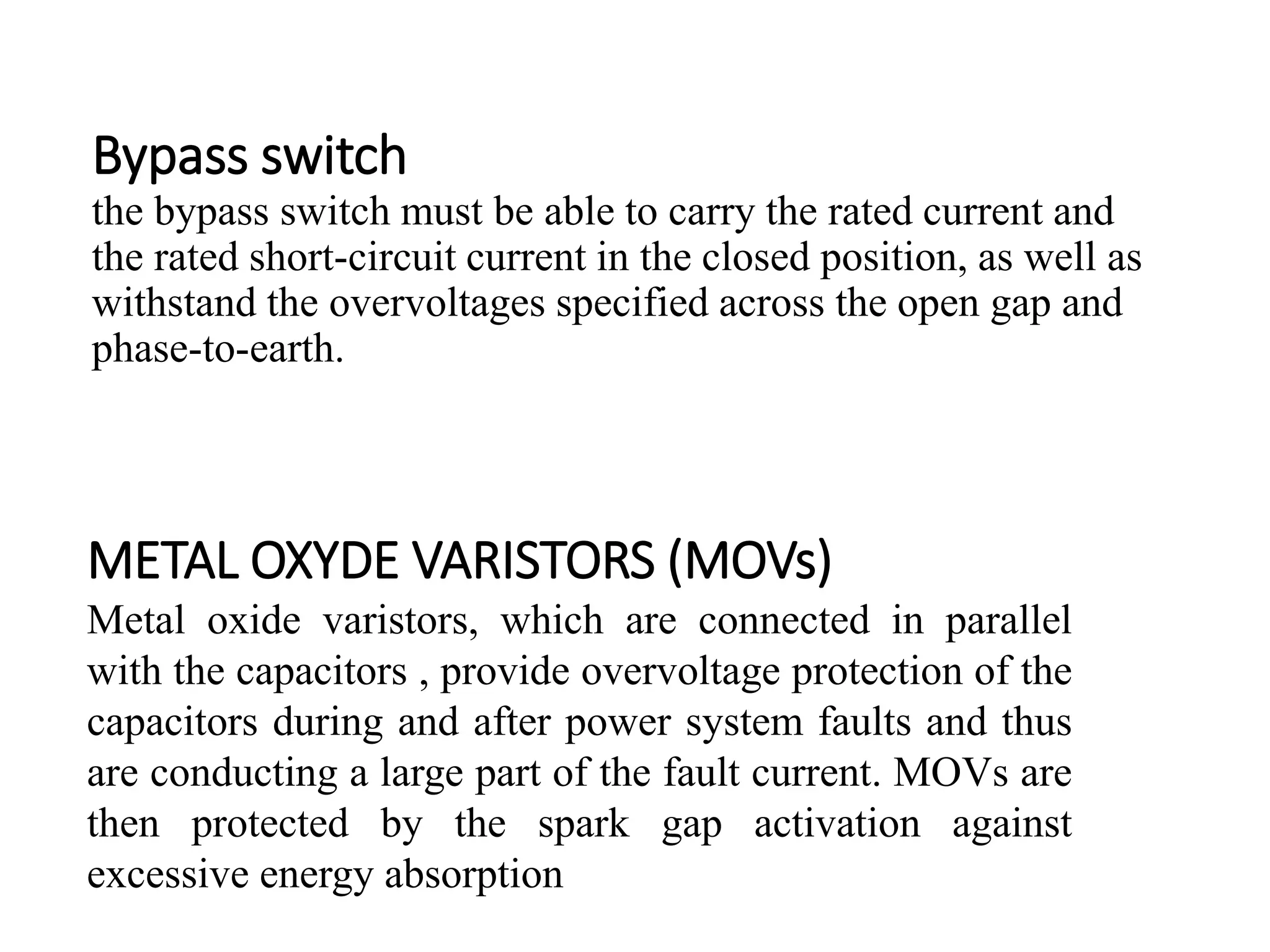 Bypass switch
the bypass switch must be able to carry the rated current and
the rated short-circuit current in the closed position, as well as
withstand the overvoltages specified across the open gap and
phase-to-earth.
METAL OXYDE VARISTORS (MOVs)
Metal oxide varistors, which are connected in parallel
with the capacitors , provide overvoltage protection of the
capacitors during and after power system faults and thus
are conducting a large part of the fault current. MOVs are
then protected by the spark gap activation against
excessive energy absorption
 