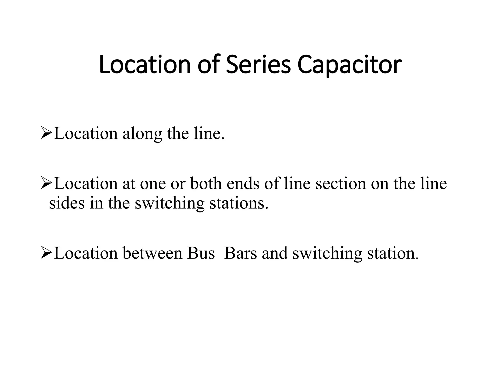 Location of Series Capacitor
Location along the line.
Location at one or both ends of line section on the line
sides in the switching stations.
Location between Bus Bars and switching station.
 