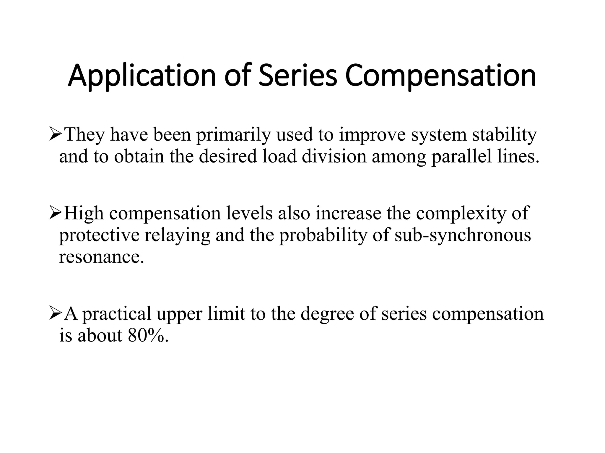 Application of Series Compensation
They have been primarily used to improve system stability
and to obtain the desired load division among parallel lines.
High compensation levels also increase the complexity of
protective relaying and the probability of sub-synchronous
resonance.
A practical upper limit to the degree of series compensation
is about 80%.
 