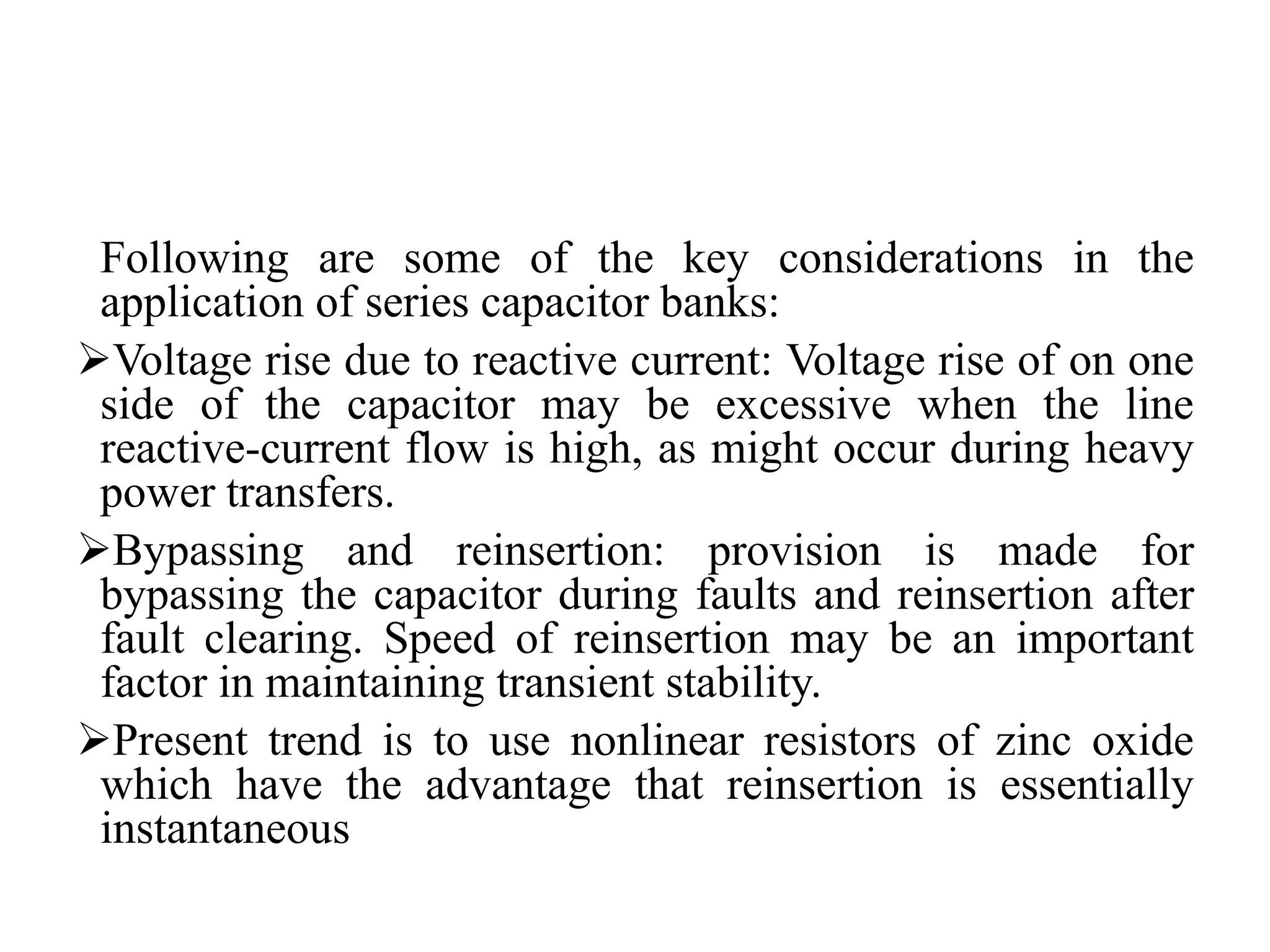 Following are some of the key considerations in the
application of series capacitor banks:
Voltage rise due to reactive current: Voltage rise of on one
side of the capacitor may be excessive when the line
reactive-current flow is high, as might occur during heavy
power transfers.
Bypassing and reinsertion: provision is made for
bypassing the capacitor during faults and reinsertion after
fault clearing. Speed of reinsertion may be an important
factor in maintaining transient stability.
Present trend is to use nonlinear resistors of zinc oxide
which have the advantage that reinsertion is essentially
instantaneous
 