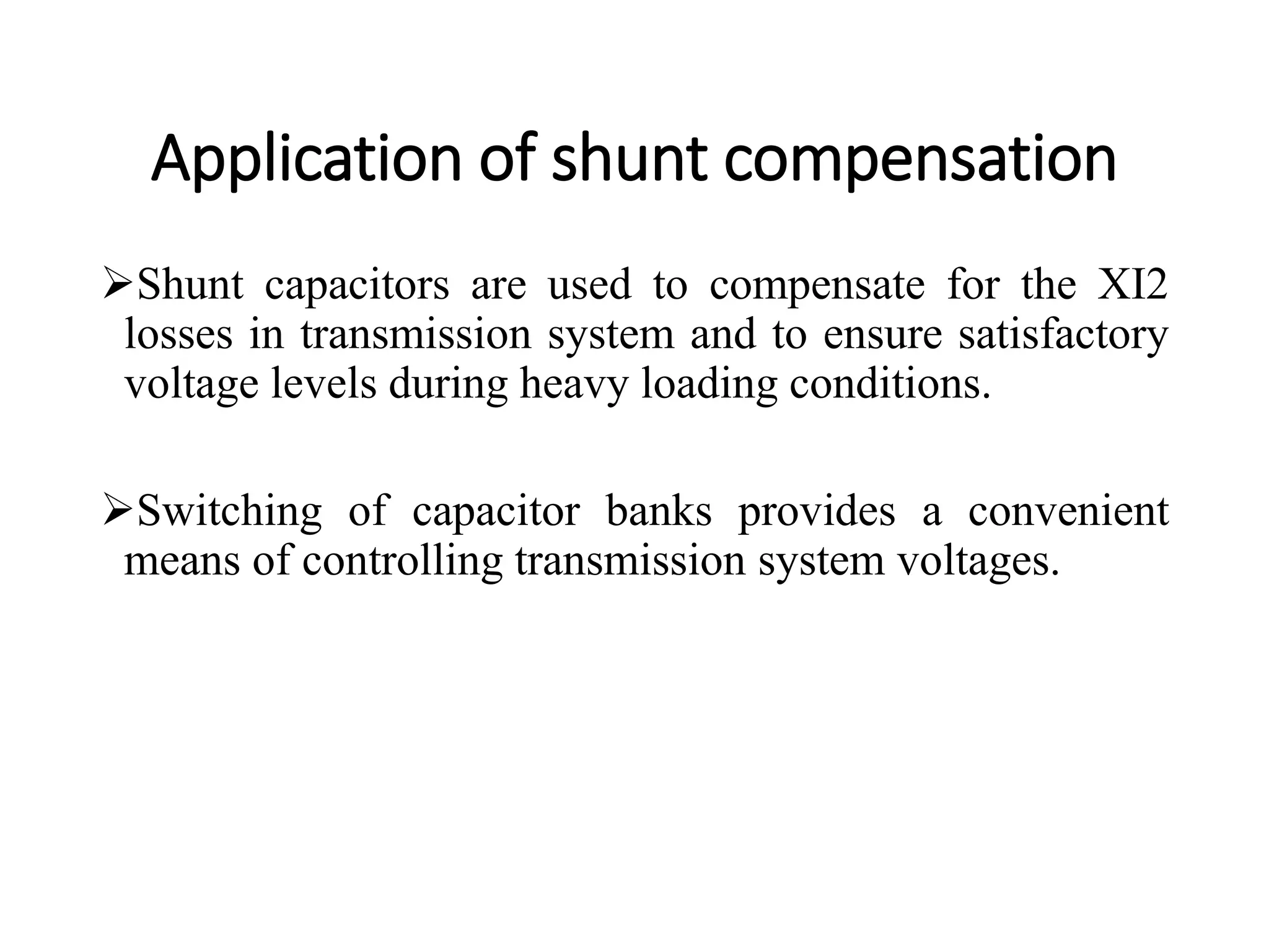 Application of shunt compensation
Shunt capacitors are used to compensate for the XI2
losses in transmission system and to ensure satisfactory
voltage levels during heavy loading conditions.
Switching of capacitor banks provides a convenient
means of controlling transmission system voltages.
 