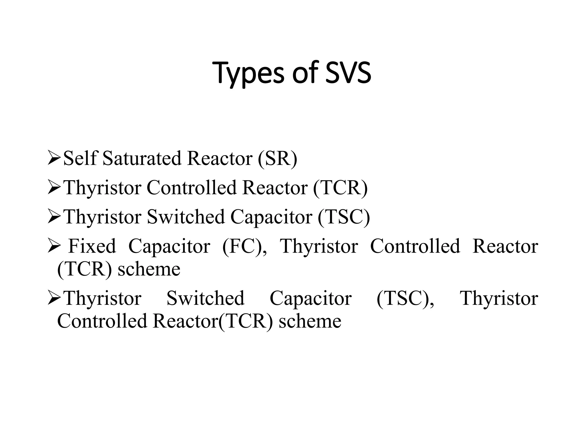 Types of SVS
Self Saturated Reactor (SR)
Thyristor Controlled Reactor (TCR)
Thyristor Switched Capacitor (TSC)
 Fixed Capacitor (FC), Thyristor Controlled Reactor
(TCR) scheme
Thyristor Switched Capacitor (TSC), Thyristor
Controlled Reactor(TCR) scheme
 