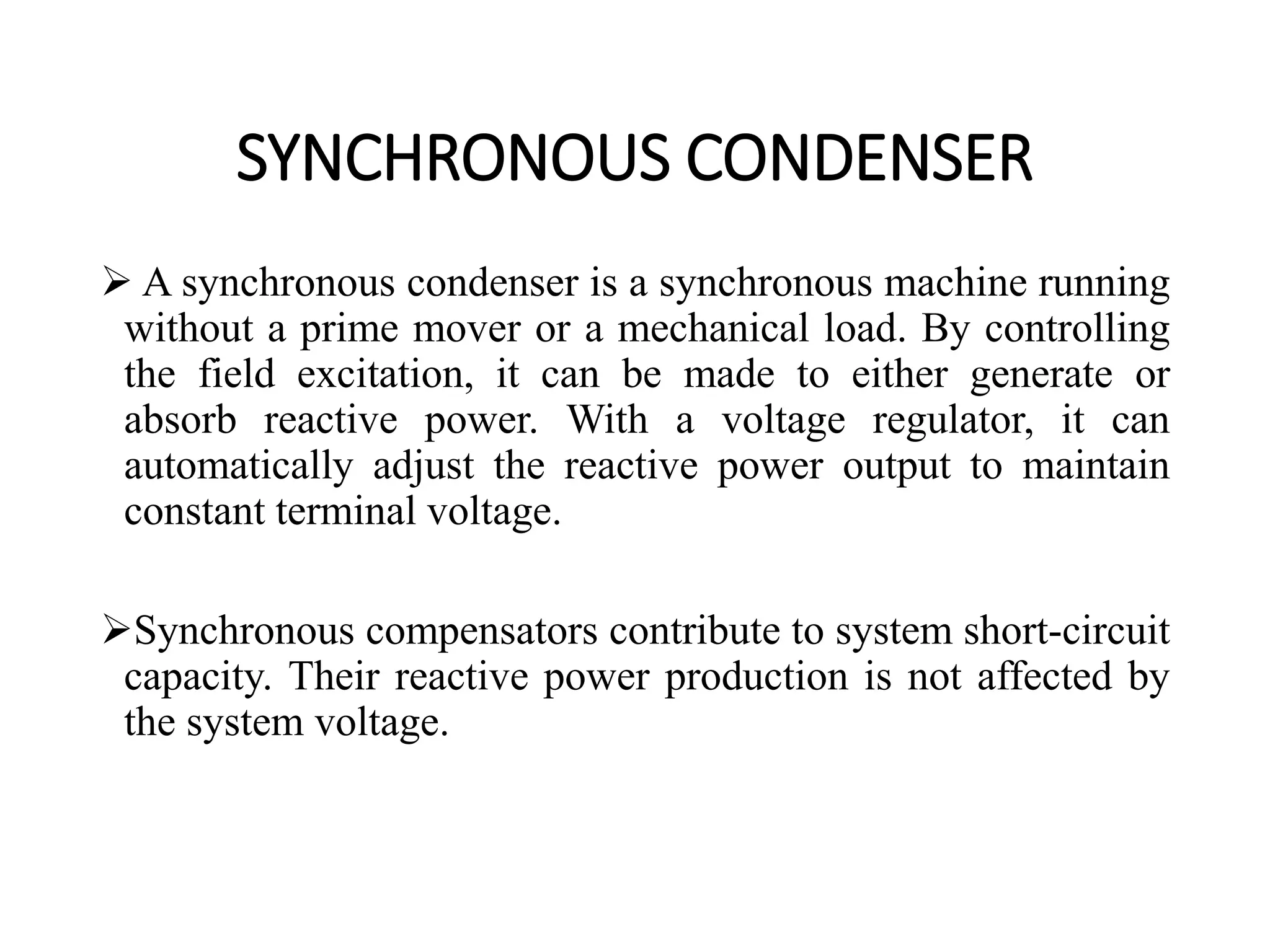 SYNCHRONOUS CONDENSER
 A synchronous condenser is a synchronous machine running
without a prime mover or a mechanical load. By controlling
the field excitation, it can be made to either generate or
absorb reactive power. With a voltage regulator, it can
automatically adjust the reactive power output to maintain
constant terminal voltage.
Synchronous compensators contribute to system short-circuit
capacity. Their reactive power production is not affected by
the system voltage.
 