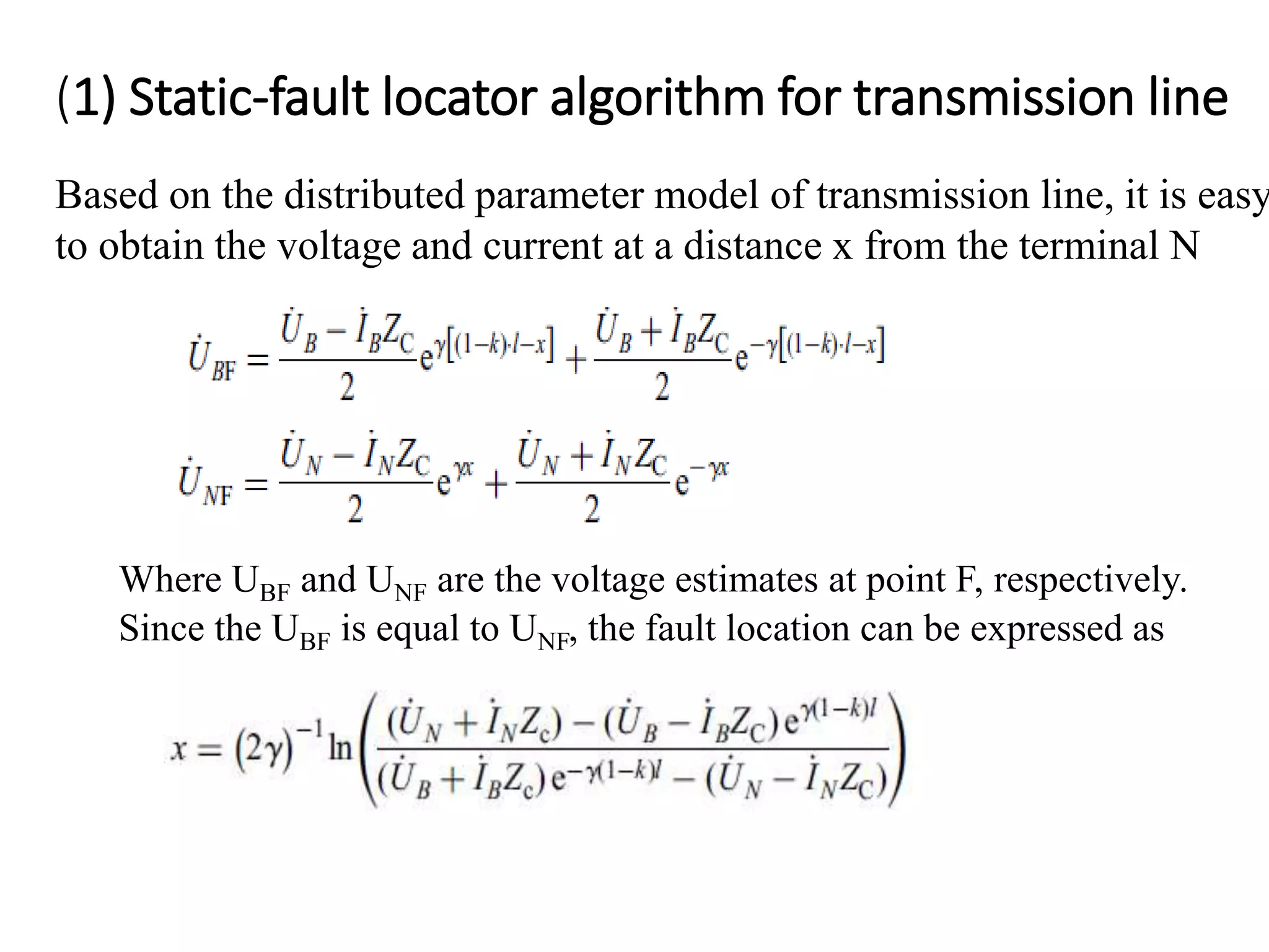 (1) Static-fault locator algorithm for transmission line
Based on the distributed parameter model of transmission line, it is easy
to obtain the voltage and current at a distance x from the terminal N
Where UBF and UNF are the voltage estimates at point F, respectively.
Since the UBF is equal to UNF, the fault location can be expressed as
 