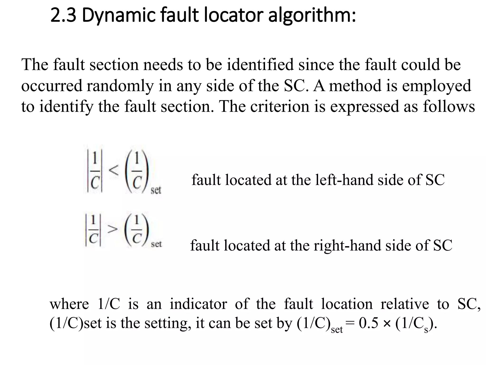 2.3 Dynamic fault locator algorithm:
The fault section needs to be identified since the fault could be
occurred randomly in any side of the SC. A method is employed
to identify the fault section. The criterion is expressed as follows
fault located at the left-hand side of SC
fault located at the right-hand side of SC
where 1/C is an indicator of the fault location relative to SC,
(1/C)set is the setting, it can be set by (1/C)set = 0.5 × (1/Cs).
 