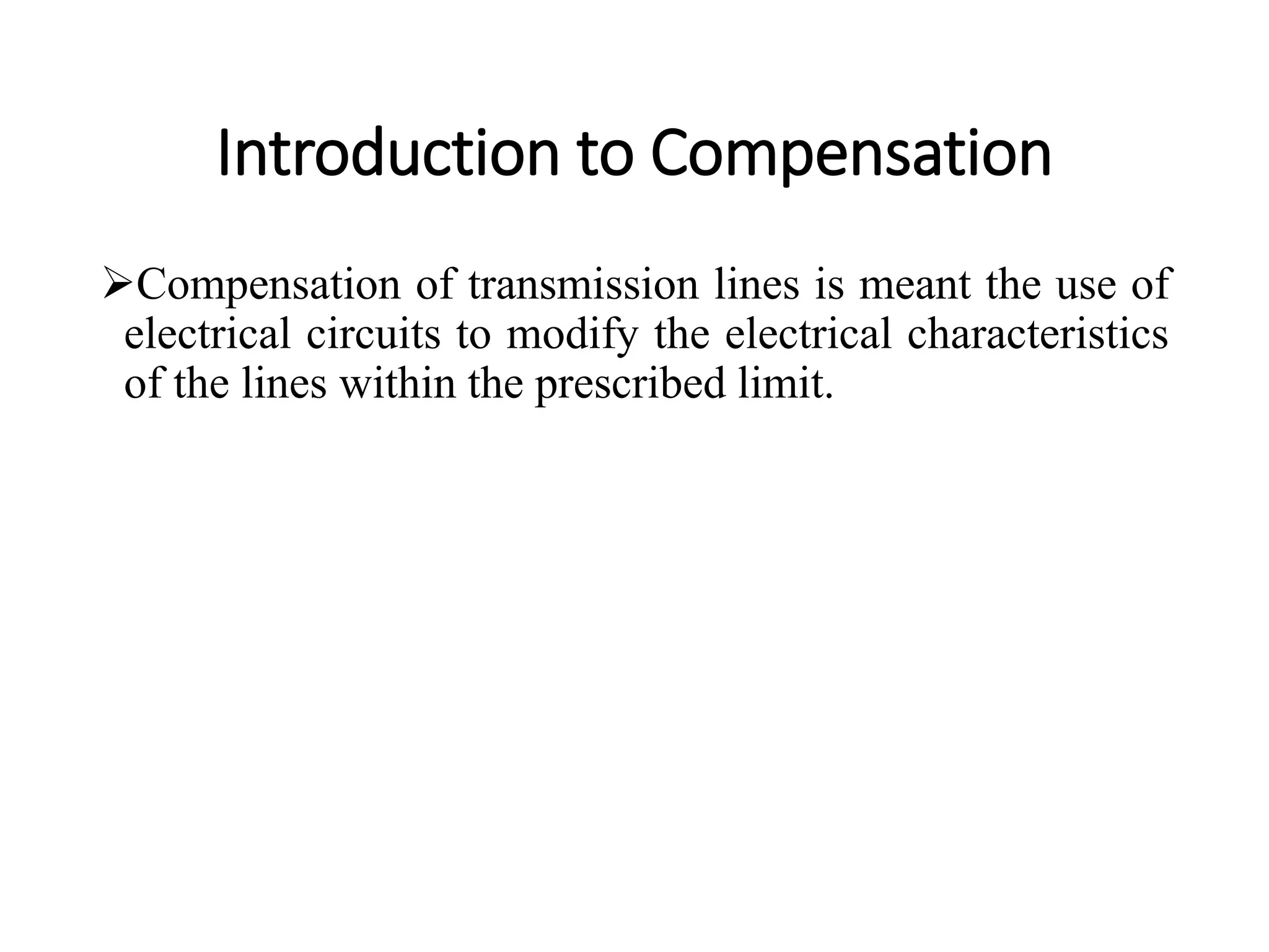 Introduction to Compensation
Compensation of transmission lines is meant the use of
electrical circuits to modify the electrical characteristics
of the lines within the prescribed limit.
 