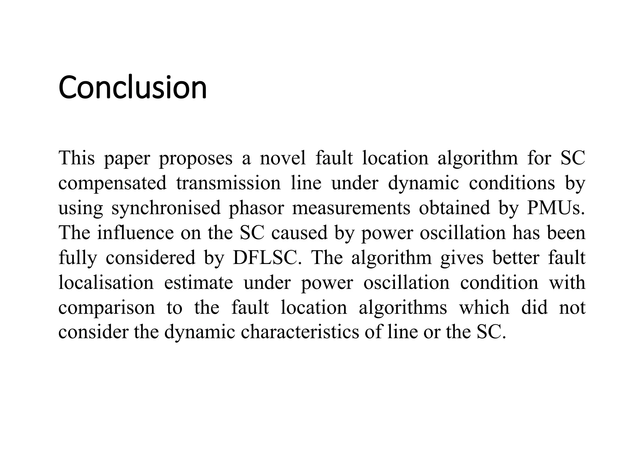 Conclusion
This paper proposes a novel fault location algorithm for SC
compensated transmission line under dynamic conditions by
using synchronised phasor measurements obtained by PMUs.
The influence on the SC caused by power oscillation has been
fully considered by DFLSC. The algorithm gives better fault
localisation estimate under power oscillation condition with
comparison to the fault location algorithms which did not
consider the dynamic characteristics of line or the SC.
 