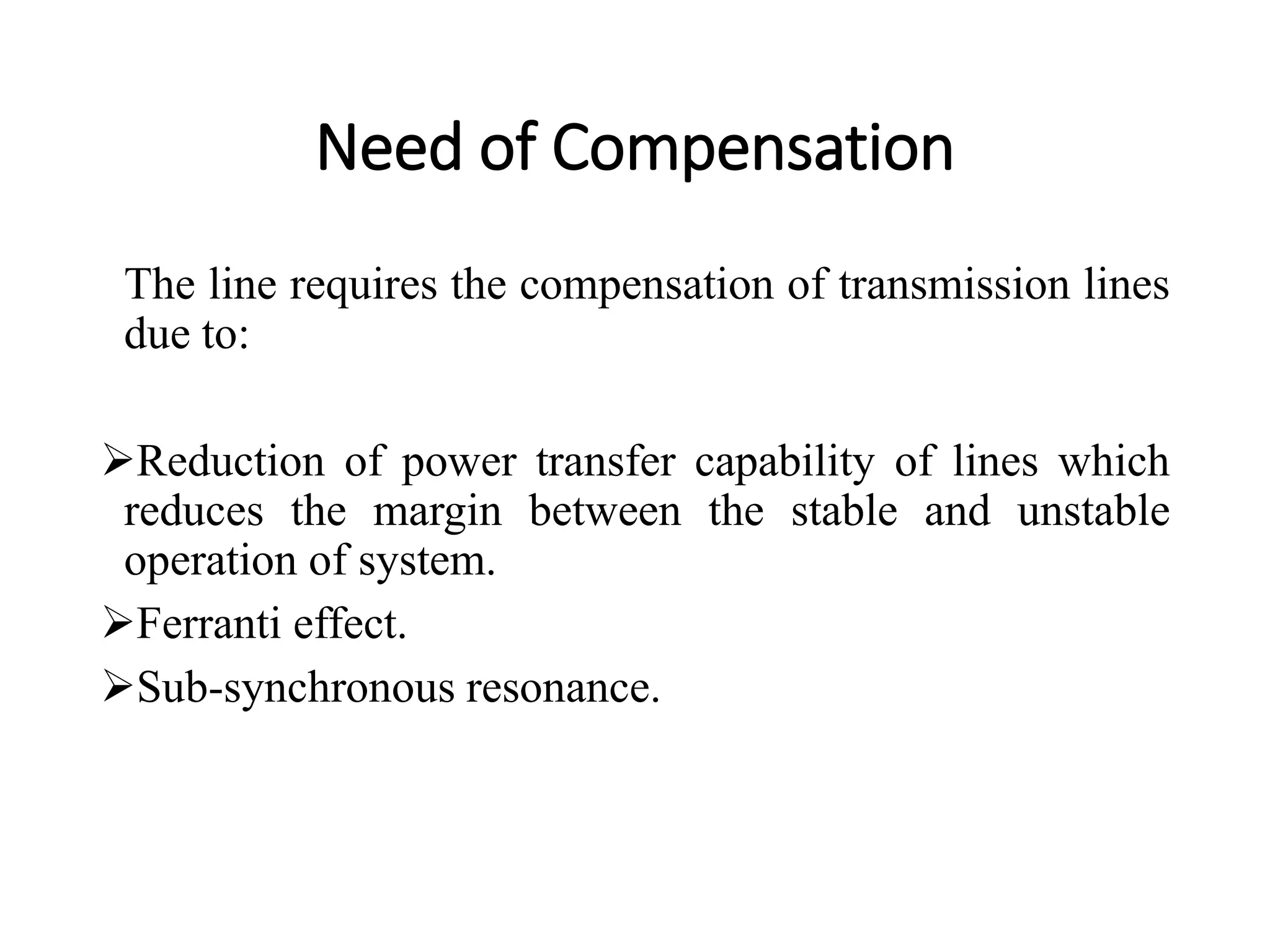Need of Compensation
The line requires the compensation of transmission lines
due to:
Reduction of power transfer capability of lines which
reduces the margin between the stable and unstable
operation of system.
Ferranti effect.
Sub-synchronous resonance.
 