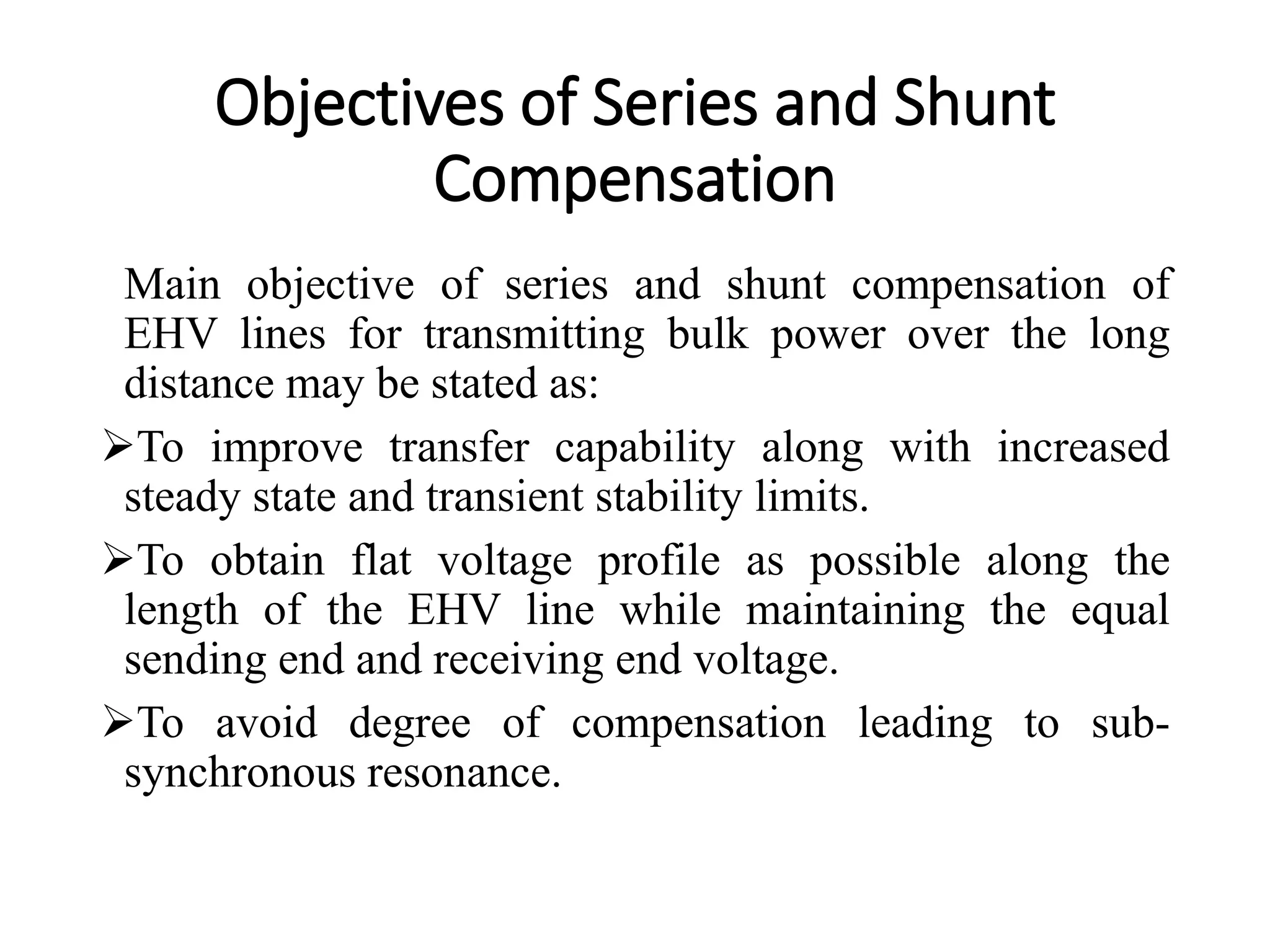 Objectives of Series and Shunt
Compensation
Main objective of series and shunt compensation of
EHV lines for transmitting bulk power over the long
distance may be stated as:
To improve transfer capability along with increased
steady state and transient stability limits.
To obtain flat voltage profile as possible along the
length of the EHV line while maintaining the equal
sending end and receiving end voltage.
To avoid degree of compensation leading to sub-
synchronous resonance.
 
