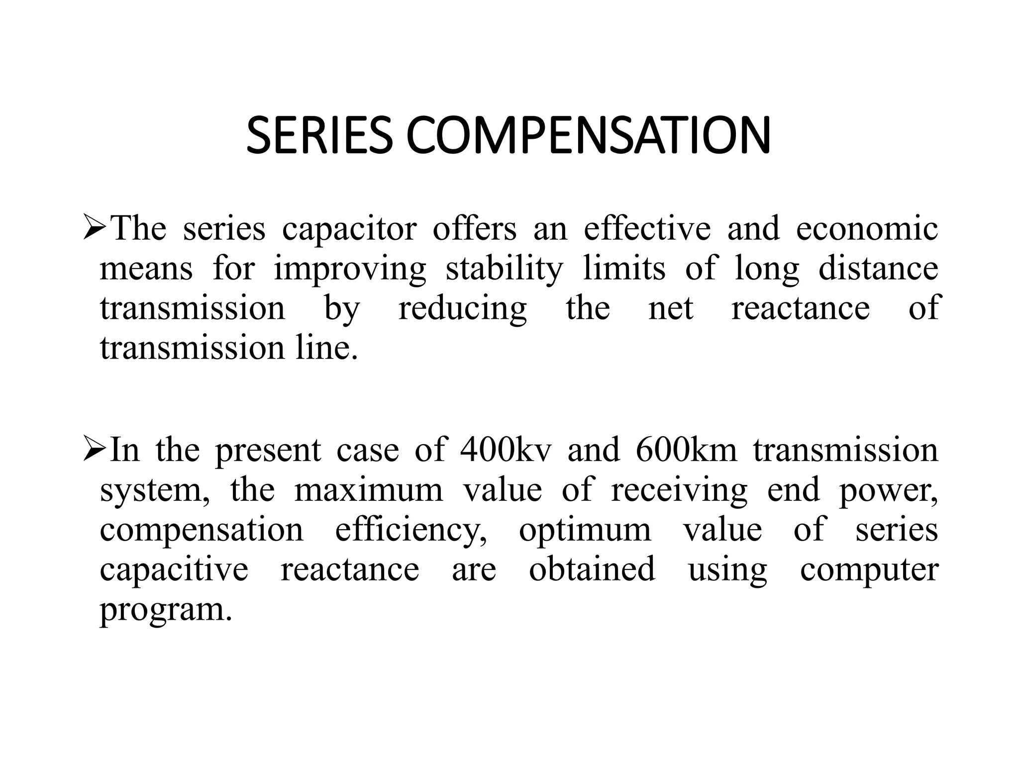 SERIES COMPENSATION
The series capacitor offers an effective and economic
means for improving stability limits of long distance
transmission by reducing the net reactance of
transmission line.
In the present case of 400kv and 600km transmission
system, the maximum value of receiving end power,
compensation efficiency, optimum value of series
capacitive reactance are obtained using computer
program.
 