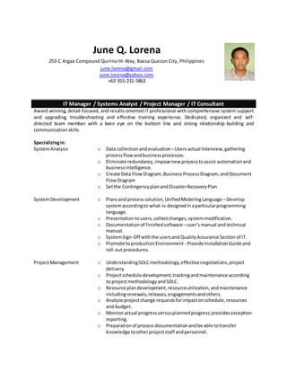 June Q. Lorena
253-C Argao Compound Quirino Hi-Way, Baesa Quezon City, Philippines
june.lorena@gmail.com
june.lorena@yahoo.com
+63 915-231-5863
IT Manager / Systems Analyst / Project Manager / IT Consultant
Award winning, detail-focused, and results-oriented IT professional with comprehensive system support
and upgrading, troubleshooting and effective training experience. Dedicated, organized and self-
directed team member with a keen eye on the bottom line and strong relationship-building and
communicationskills.
Specializingin:
SystemAnalysis
SystemDevelopment
ProjectManagement
o Data collection andevaluation –Users actual Interview,gathering
processflow andbusinessprocesses.
o Eliminate redundancy,impose new processtoassist automationand
businessintelligence.
o Create Data Flow Diagram, BusinessProcessDiagram, andDocument
FlowDiagram
o Setthe ContingencyplanandDisasterRecoveryPlan
o Plansand processsolution, UnifiedModelingLanguage –Develop
systemaccordingto what-is-designedInaparticularprogramming
language.
o Presentationtousers,collectchanges,systemmodification.
o Documentationof finishedsoftware –user’smanual andtechnical
manual.
o SystemSign-Off withthe usersandQualityAssurance Sectionof IT.
o Promote toproductionEnvironment - Provide InstallationGuide and
roll-outprocedures.
o UnderstandingSDLCmethodology,effectivenegotiations,project
delivery.
o Projectschedule development,trackingandmaintenance according
to projectmethodologyandSDLC.
o Resource plandevelopment,resourceutilization,andmaintenance
includingrenewals,releases,engagementsandothers.
o Analyze projectchange requestsforimpactonschedule,resources
and budget.
o Monitoractual progressversusplannedprogress;providesexception
reporting.
o Preparationof processdocumentationandbe able totransfer
knowledge tootherprojectstaff andpersonnel.
 