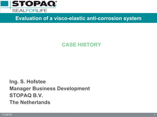 11/24/15 1
Evaluation of a visco-elastic anti-corrosion system
CASE HISTORY
Ing. S. Hofstee
Manager Business Development
STOPAQ B.V.
The Netherlands
 