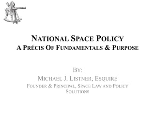 NATIONAL SPACE POLICY
A PRÉCIS OF FUNDAMENTALS & PURPOSE
BY:
MICHAEL J. LISTNER, ESQUIRE
FOUNDER & PRINCIPAL, SPACE LAW AND POLICY
SOLUTIONS
 