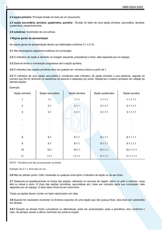 Licença de uso exclusivo para Petrobrás S/A
2     Cópia impressa pelo Sistema Target CENWeb                                                              NBR 6024:2003


    2.4 seção primária: Principal divisão do texto de um documento.

    2.5 seção secundária, terciária, quaternária, quinária: Divisão do texto de uma seção primária, secundária, terciária,
    quaternária, respectivamente.

    2.6 subalínea: Subdivisão de uma alínea.

    3 Regras gerais de apresentação

    As regras gerais de apresentação devem ser elaboradas conforme 3.1 a 3.10.

    3.1 São empregados algarismos arábicos na numeração.

    3.2 O indicativo de seção é alinhado na margem esquerda, precedendo o título, dele separado por um espaço.

    3.3 Deve-se limitar a numeração progressiva até a seção quinária.

    3.4 O indicativo das seções primárias deve ser grafado em números inteiros a partir de 1.

    3.5 O indicativo de uma seção secundária é constituído pelo indicativo da seção primária a que pertence, seguido do
    número que lhe for atribuído na seqüência do assunto e separado por ponto. Repete-se o mesmo processo em relação às
    demais seções.

    Exemplo:

        Seção primária           Seção secundária          Seção terciária        Seção quaternária          Seção quinária

               1                           1.1                  1.1.1                   1.1.1.1                  1.1.1.1.1

               2                           2.1                  2.1.1                   2.1.1.1                  2.1.1.1.1

               3                           3.1                  3.1.1                   3.1.1.1                  3.1.1.1.1

                .                           .                     .                        .                         .

                .                           .                     .                        .                         .

                .                           .                     .                        .                         .

               8                           8.1                  8.1.1                   8.1.1.1                  8.1.1.1.1

               9                           9.1                  9.1.1                   9.1.1.1                  9.1.1.1.1

               10                          10.1                10.1.1                  10.1.1.1                  10.1.1.1.1

               11                          11.1                11.1.1                  11.1.1.1                  11.1.1.1.1

    NOTA - Na leitura oral não se pronunciam os pontos.

    Exemplo: em 2.1.1, lê-se dois um um.

    3.6 Não se utilizam ponto, hífen, travessão ou qualquer sinal após o indicativo de seção ou de seu título.

    3.7 Destacam-se gradativamente os títulos das seções, utilizando os recursos de negrito, itálico ou grifo e redondo, caixa
    alta ou versal e outro. O título das seções (primárias, secundárias etc.) deve ser colocado após sua numeração, dele
    separado por um espaço. O texto deve iniciar-se em outra linha.

    Todas as seções devem conter um texto relacionado com elas.

    3.8 Quando for necessário enumerar os diversos assuntos de uma seção que não possua título, esta deve ser subdividida
    em alíneas.

    3.8.1 Quando as alíneas forem cumulativas ou alternativas, pode ser acrescentado, após a penúltima, e/ou conforme o
    caso. As alíneas, exceto a última, terminam em ponto-e-vírgula.
 