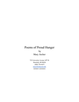  
 
 
 
 
 
 
 
 
 
 
 
 
 
 
 
 
 
Poems of Proud Hunger 
 by  
Mary Archer 
 
722 University Avenue APT B 
Honolulu, HI 96826 
(808) 756­4675 
mary26@hawaii.edu 
UH ID # 22525631 
 
 
 
 
 
 
 
 
 
 
 