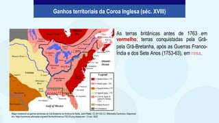 As terras britânicas antes de 1763 em
vermelho; terras conquistadas pela Grã-
pela Grã-Bretanha, após as Guerras Franco-
Índia e dos Sete Anos (1753-63), em rosa.
Ganhos territoriais da Coroa Inglesa (séc. XVIII)
Mapa mostrando os ganhos territoriais da Grã-Bretanha na América do Norte. John Platek. CC BY-SA 3.0. Wikimedia Commons. Disponível
em: https://commons.wikimedia.org/wiki/File:NorthAmerica1762-83.png Acesso em: 12 nov. 2020
 